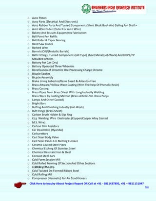 Click Here to Inquiry About Project Report OR Call at +91 - 9811437895, +91 – 9811151047
Top
o Auto Piston
o Auto Parts (Electrical And Electronic)
o Auto Rubber Parts And Turned Components Silent Block Bush And Ceiling Fan Shaft+
o Auto Wire Outer (Outer For Auto Wire)
o Bakery And Biscuits Equipments Fabrication
o Ball Point Pen Refills
o Ball Roller & Taper Bearing
o Band Saw Blades
o Barbed Wire
o Barrels (Oil)/(Metallic Barrels)
o Bath Fittings, Turned Components (All Type) Sheet Metal (Job Work) And HDPE/PP
Moulded Articles
o Battery For Car (Dry)
o Battery Operated Three Wheelers
o Benefication of Chromite Ore Processing Charge Chrome
o Bicycle Spokes
o Bicycle Assembly
o Brake Lining Asbestos/Resin Based & Asbestos Free
o Brass Artware/Hollow Ware Casting (With The help Of Phenolic Resin)
o Brass Casting
o Brass Pipes From Brass Sheet With Longitudinally Welding
Brass Ware By Casting Method (Brass Articles Viz. Brass Pooja
o Lamps And Other Casted)
o Bright Bars
o Buffing And Polishing Industry (Job Work)
o Butt Hinge (Brass Sheet)
o Carbon Brush Holder & Slip Ring
o Co2 Welding Wire Electrodes (Copper/Copper Alloy Coated
o M.S. Wire)
o Carbon Film Resistors
o Car Dealership (Hyundai)
o Carburettors
o Cast Steel Body Valve
o Cast Steel Panes For Melting Furnace
o Ceramic Coated Steel Pipes
o Chemical Etching Of Stainless Steel
o Chemical Resistant Iron & Steel
o Concast Steel Bars
o Cold Form Section Mill
o Cold Rolled Forming Of Section And Other Sections
o ColdRollIngOfMsStrip
o Cold Twisted De-Formed Ribbed Steel
o Cold Rolling Mill
o Compressor (Hermetic) For Air Conditioners
 