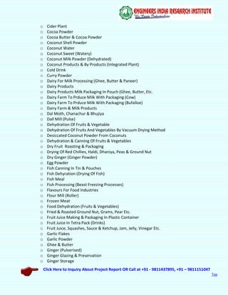 Click Here to Inquiry About Project Report OR Call at +91 - 9811437895, +91 – 9811151047
Top
o Cider Plant
o Cocoa Powder
o Cocoa Butter & Cocoa Powder
o Coconut Shell Powder
o Coconut Water
o Coconut Sweet (Watery)
o Coconut Milk Powder (Dehydrated)
o Coconut Products & By Products (Integrated Plant)
o Cold Drink
o Curry Powder
o Dairy For Milk Processing (Ghee, Butter & Paneer)
o Dairy Products
o Dairy Products Milk Packaging In Pouch (Ghee, Butter, Etc.
o Dairy Farm To Prduce Milk With Packaging (Cow)
o Dairy Farm To Prduce Milk With Packaging (Bufalloe)
o Dairy Farm & Milk Products
o Dal Moth, Chanachur & Bhujiya
o Dall Mill (Pulse)
o Dehydration Of Fruits & Vegetable
o Dehydration Of Fruits And Vegetables By Vacuum Drying Method
o Desiccated Coconut Powder From Coconuts
o Dehydration & Canning Of Fruits & Vegetables
o Dry Fruit Roasting & Packaging
o Drying Of Red Chillies, Haldi, Dhaniya, Peas & Ground Nut
o Dry Ginger (Ginger Powder)
o Egg Powder
o Fish Canning In Tin & Pouches
o Fish Dehyration (Drying Of Fish)
o Fish Meal
o Fish Processing (Beast Freezing Processes)
o Flavours For Food Industries
o Flour Mill (Roller)
o Frozen Meat
o Food Dehydration (Fruits & Vegetables)
o Fried & Roasted Ground Nut, Grams, Pear Etc.
o Fruit Juice Making & Packaging In Plastic Container
o Fruit Juice In Tetra Pack (Drinks)
o Fruit Juice, Squashes, Sauce & Ketchup, Jam, Jelly, Vinegar Etc.
o Garlic Flakes
o Garlic Powder
o Ghee & Butter
o Ginger (Pulverised)
o Ginger Glazing & Preservation
o Ginger Storage
 