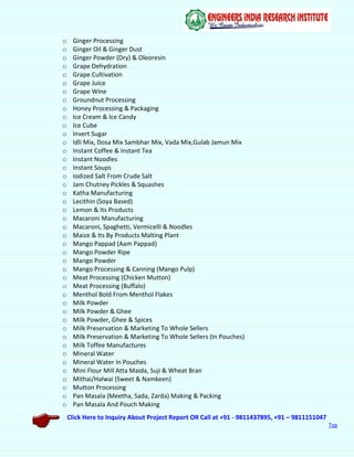 Click Here to Inquiry About Project Report OR Call at +91 - 9811437895, +91 – 9811151047
Top
o Ginger Processing
o Ginger Oil & Ginger Dust
o Ginger Powder (Dry) & Oleoresin
o Grape Dehydration
o Grape Cultivation
o Grape Juice
o Grape Wine
o Groundnut Processing
o Honey Processing & Packaging
o Ice Cream & Ice Candy
o Ice Cube
o Invert Sugar
o Idli Mix, Dosa Mix Sambhar Mix, Vada Mix,Gulab Jamun Mix
o Instant Coffee & Instant Tea
o Instant Noodles
o Instant Soups
o Iodized Salt From Crude Salt
o Jam Chutney Pickles & Squashes
o Katha Manufacturing
o Lecithin (Soya Based)
o Lemon & Its Products
o Macaroni Manufacturing
o Macaroni, Spaghetti, Vermicelli & Noodles
o Maize & Its By Products Malting Plant
o Mango Pappad (Aam Pappad)
o Mango Powder Ripe
o Mango Powder
o Mango Processing & Canning (Mango Pulp)
o Meat Processing (Chicken Mutton)
o Meat Processing (Buffalo)
o Menthol Bold From Menthol Flakes
o Milk Powder
o Milk Powder & Ghee
o Milk Powder, Ghee & Spices
o Milk Preservation & Marketing To Whole Sellers
o Milk Preservation & Marketing To Whole Sellers (In Pouches)
o Milk Toffee Manufactures
o Mineral Water
o Mineral Water In Pouches
o Mini Flour Mill Atta Maida, Suji & Wheat Bran
o Mithai/Halwai (Sweet & Namkeen)
o Mutton Processing
o Pan Masala (Meetha, Sada, Zarda) Making & Packing
o Pan Masala And Pouch Making
 