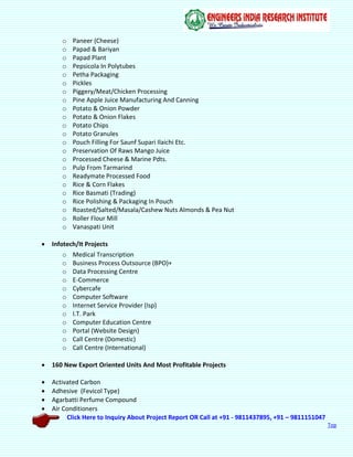 Click Here to Inquiry About Project Report OR Call at +91 - 9811437895, +91 – 9811151047
Top
o Paneer (Cheese)
o Papad & Bariyan
o Papad Plant
o Pepsicola In Polytubes
o Petha Packaging
o Pickles
o Piggery/Meat/Chicken Processing
o Pine Apple Juice Manufacturing And Canning
o Potato & Onion Powder
o Potato & Onion Flakes
o Potato Chips
o Potato Granules
o Pouch Filling For Saunf Supari Ilaichi Etc.
o Preservation Of Raws Mango Juice
o Processed Cheese & Marine Pdts.
o Pulp From Tarmarind
o Readymate Processed Food
o Rice & Corn Flakes
o Rice Basmati (Trading)
o Rice Polishing & Packaging In Pouch
o Roasted/Salted/Masala/Cashew Nuts Almonds & Pea Nut
o Roller Flour Mill
o Vanaspati Unit
 Infotech/It Projects
o Medical Transcription
o Business Process Outsource (BPO)+
o Data Processing Centre
o E-Commerce
o Cybercafe
o Computer Software
o Internet Service Provider (Isp)
o I.T. Park
o Computer Education Centre
o Portal (Website Design)
o Call Centre (Domestic)
o Call Centre (International)
 160 New Export Oriented Units And Most Profitable Projects
 Activated Carbon
 Adhesive (Fevicol Type)
 Agarbatti Perfume Compound
 Air Conditioners
 
