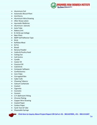 Click Here to Inquiry About Project Report OR Call at +91 - 9811437895, +91 – 9811151047
Top
 Aluminium Foil
 Automatic Biscuit Plant
 Acid Slurry
 Aluminium Wire Drawing
 After Shave Lotion
 Ayurvedic Medicine
 Aluminium Utensils
 Auto Tube
 Bakery Unit
 B. Ed & Law College
 Beer Plant
 BOPP Self Adhesive Tape
 Brick
 Buffaloe Meat
 B.P.O.
 Bread
 Banana Powder
 Cattle & Poultry Feed
 Ceiling Fan
 Call Centre
 Candle
 Castor Oil
 Coconut Oil
 Cold Drink
 Computer Software
 Confectionery
 Corn Flake
 Corrugated Box
 Cyber Cafe
 Chewing Tobacco
 Calcium Carbonate
 Coolant
 Cigarette
 Cosmetic
 Cement
 C.P. Bathroom Fitting
 Chrome Plating
 Copper Wire Drawing
 Coated Paper
 Carbon Paper
 Cycle Tyre & Tube
 Disposable Syringe
 