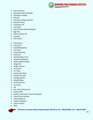 Click Here to Inquiry About Project Report OR Call at +91 - 9811437895, +91 – 9811151047
Top
 Dairy Products
 Detergent Cake & Powder
 Detergent Powder
 Ethanol
 Extraction Of Essential Oil
 Emulsion Paint
 Eucalyptus Oil
 Eva Inject
 Exercise Note Book & Register
 Egg Tray
 Electric Switch Etc.
 Foundry
 Fiber Glass
 Floriculture
 Fruit Juice
 Food Dehydration
 Fish Farm
 Food Procesing
 Garlic Oil
 Goat & Sheep Farm
 Gold Electroplating
 Gold Cyanide Powder
 Ginger Oil
 Ginger Process
 Guar Gum
 G.I. Wire
 Handmade Paper
 Herbal Cosmetic
 Holiday Resorts
 Hdpe/Pp Bag
 Herbal Extracts
 Ice Cream
 Isp
 Jam, Jelly, Chutney Etc.
 Denim Cloth
 Leather, Garments, Shoes & Chappals
 Lube Oil And Greases
 Liquid Adhesive
 Leather Adhesive
 Latex Condom
 Mcb
 