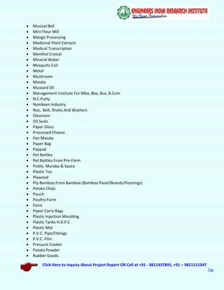 Click Here to Inquiry About Project Report OR Call at +91 - 9811437895, +91 – 9811151047
Top
 Musical Bell
 Mini Flour Mill
 Mango Processing
 Medicinal Plant Extracts
 Medical Transcription
 Menthol Crystal
 Mineral Water
 Mosquito Coil
 Motel
 Mushroom
 Masala
 Mustard Oil
 Management Institute For Mba, Bba, Bca, B.Com
 N.C.Putty
 Namkeen Industry
 Nut, Bolt, Rivets And Washers
 Oleoresin
 Oil Seals
 Paper Glass
 Processed Cheese
 Pan Masala
 Paper Bag
 Pappad
 Pet Bottles
 Pet Bottles From Pre-Form
 Pickle, Muraba & Sauce
 Plastic Toy
 Plywood
 Ply-Bamboo From Bamboo (Bamboo Panel/Boards/Floorings)
 Potato Chips
 Pouch
 Poultry Farm
 Paint
 Paper Carry Bags
 Plastic Injection Moulding
 Plastic Tanks H.D.P.E
 Plastic Mat
 P.V.C. Pipe/Fittings
 P.V.C. Film
 Pressure Cooker
 Potato Powder
 Rubber Goods
 