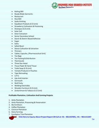 Click Here to Inquiry About Project Report OR Call at +91 - 9811437895, +91 – 9811151047
Top
 Rolling Mill
 Ready Made Garments
 Restaurant
 Rice Mill
 Socks Knitting
 Soyabean Products (E.O.Unit)
 Strawberry Cultivation & Processing
 Shampoo (E.O.Unit)
 Solar Cell
 Silver Extraction
 Senior Secondary School
 Starch & Dextrin Based Adhesive
 Sugar
 Sattu
 Safed Musli
 Stevia Cultivation & Extraction
 Thinners
 Tablet, Capsules, (Pharmaceutical Unit)
 Tea Bags
 Tea Packing & Distribution
 Thermocole
 Three Star Hotel
 Tissue Paper & Facial Tissue
 Toilet Soap (E.O.Unit)
 Tomato Products In Pouches
 Type Retreading
 U.P.S.
 Ups And Inverter
 Vermicelli
 Wall Putty
 Welding Electrodes
 Wooden Furniture (E.O.Unit)
 Zarda Kimam & Tobacco (E.O.Unit)
Profitable Plantation, Cultivation And Farming Projects
1. Amla Plantation
2. Amla Plantation, Processing & Preservation
3. Bio Fertilisers
4. Coffee Plantation
5. Coconut Plantation
6. Dairy Farming
7. Eucalyptus Tree Plantation
 
