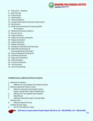 Click Here to Inquiry About Project Report OR Call at +91 - 9811437895, +91 – 9811151047
Top
8. Floriculture - Gladiolus
9. Goat Farming
10. Green House
11. Hybrid Seeds
12. Herbs Cultivation
13. Jatropha (Bio Diesel) Cultivation & Extraction
14. Mushrooms
15. Mushroom Growing And Processing With
Air Condition
16. Medicinal Plantations (Neem)
17. Nursery Farms
18. Organic Manure
19. Papaya & Tomato Cultivation
20. Papaya Cultivation
21. Poplar Plantation
22. Rubber Plantation
23. Strawberry Cultivation & Processing
24. Safed Musli Cultivation &
Processing (Extract & Powder)
25. Stevia Cultivation & Extraction
26. Sunflower Plantation
27. Sugar Cane Plantation
28. Teak Plantation
29. Turmeric Plantation
30. Tea Plantation
31. Vermi-Composting
Profitable Gums, Adhesives & Resins Projects
1. Adhesive For Stickers
2. Adhesive For Corrugation Dry Powder & Paste
3. Adhesive Based On Polyure Thane
4. Adhesive Industries (Laminated, Favicol,
Sticker, Dda & Other Types Of Adhesives)
5. Adhesive For Corrugation (Dry Powder)
6. Alkyd Resins
7. Adhesive Manufacturing For Joining Hdpe
Pipes & Joints
8. Adhesive Based On Vinyl
Acetate (Fevicol Type)
9. B.O.P.P Self Adhesive Tapes
 