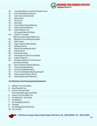 Click Here to Inquiry About Project Report OR Call at +91 - 9811437895, +91 – 9811151047
Top
10. Cnsl Based Resin In Liquid & Powder Form
11. D.O.P And Other Plasticizers
12. Ester Gums (Food Grade)
13. Epoxy Resin
14. Guar Gum
15. Glue Stick
16. Latex Rubber Based Adhesive
17. Leather Based Adhesive
18. Liquid Adhesive For
Corrugated Board & Boxes
19. Leather To Leather
Adhesive (Latex Based Adhesives)
20. Melamine Formaldehyde Powder
21. Office Paste
22. Paper Label For Beer Bottles
23. Polyester Resins
24. Phenol Formaldehyde Resin
25. Potato Starch
26. Poly Amide Resin
27. Printing Gums (Guar Gum Based)
28. Rubber Adhesive
29. Synthetic Adhesive For Decorative
Laminates Bonding
30. Starch & Dextrin Based Adhesive
31. Thermosetting Adhesive
32. Urea Formaldehyde Resin
33. Urea Formaldehyde Moulding Powder
34. Unsaturated Polyester Resins
35. Water Based Latex Adhesives
Tea Plantation And Processing Based Industries
1. Caffeine From Tea Waste
2. Decaffineated Tea
3. Instant Tea And Coffee
(Premixed With Sugar And Milk)
4. Instant Tea From Black Tea
5. Tea Bags (Dip - Dip Types)
6. Tea Botique
7. Tea Packaging Industry
8. Tea Bags
9. Tea Packaging & Distribution
10. Tea Industry
 