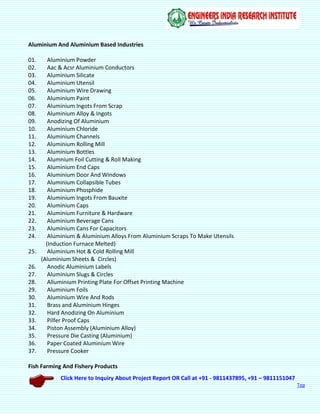 Click Here to Inquiry About Project Report OR Call at +91 - 9811437895, +91 – 9811151047
Top
Aluminium And Aluminium Based Industries
01. Aluminium Powder
02. Aac & Acsr Aluminium Conductors
03. Aluminium Silicate
04. Aluminium Utensil
05. Aluminium Wire Drawing
06. Aluminium Paint
07. Aluminium Ingots From Scrap
08. Aluminium Alloy & Ingots
09. Anodizing Of Aluminium
10. Aluminium Chloride
11. Aluminium Channels
12. Aluminium Rolling Mill
13. Aluminium Bottles
14. Alumnium Foil Cutting & Roll Making
15. Aluminium End Caps
16. Aluminium Door And Windows
17. Aluminium Collapsible Tubes
18. Aluminium Phosphide
19. Aluminium Ingots From Bauxite
20. Aluminium Caps
21. Aluminium Furniture & Hardware
22. Aluminium Beverage Cans
23. Aluminium Cans For Capacitors
24. Aluminium & Aluminium Alloys From Aluminium Scraps To Make Utensils
(Induction Furnace Melted)
25. Aluminium Hot & Cold Rolling Mill
(Aluminium Sheets & Circles)
26. Anodic Aluminium Labels
27. Aluminium Slugs & Circles
28. Alluminium Printing Plate For Offset Printing Machine
29. Aluminium Foils
30. Aluminium Wire And Rods
31. Brass and Aluminium Hinges
32. Hard Anodizing On Aluminium
33. Pilfer Proof Caps
34. Piston Assembly (Aluminium Alloy)
35. Pressure Die Casting (Aluminium)
36. Paper Coated Aluminium Wire
37. Pressure Cooker
Fish Farming And Fishery Products
 