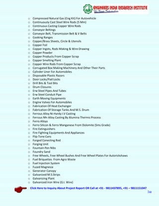 Click Here to Inquiry About Project Report OR Call at +91 - 9811437895, +91 – 9811151047
Top
o Compressed Natural Gas (Cng Kit) For Autovehicle
o Continuously Cast Steel Wire Rods (5 Mm)
o Continuous Casting Copper Wire Rods
o Conveyor Beltings
o Conveyor Belt, Transmission Belt & V Belts
o Cooking Ranges
o Copper/Brass Sheets, Circle & Utensils
o Copper Foil
o Copper Ingots, Rods Making & Wire Drawing
o Copper Powder
o Copper Products From Copper Scrap
o Copper Smelting Plant
o Copper Wire Rods From Copper Scrap
o Corrugated Box Making Machinery And Other Their Parts
o Cylinder Liner For Automobiles
o Disposable Plastic Razors
o Door Locks/Pad Locks
o Drill Bits & Tool Bits
o Drum Closures
o Erw Steel Pipes And Tubes
o Erw Steel Conduit Pipe
o Earth Moving Equipments
o Engine Valves For Automobiles
o Fabrication Of Heat Exchanger
o Fabrication Of Storage Tanks And M.S. Drum
o Ferrous Alloy Ni-Hardy I.V Casting
o Ferrous Mn Alloy Casting By Alumina Thermic Process
o Ferro Alloys
o Ferro Silicon & Ferro Manganese From Dolomite (Sms Grade)
o Fire Extinguishers
o Fire Fighting Equipments And Appliances
o Flip-Tone Cans
o Forged Conecting Rod
o Forging Unit
o Fountain Pen Nibs
o Foundry Sand
o Free Wheels, Free Wheel Bushes And Free Wheel Plates For Autorickshaws
o Fuel Briquettes From Agro Waste
o Fuel Injection System
o Fused Magnesia
o Generator Canopy
o Galvanized M.S.Strips
o Galvanizing Plant
o Galvanized Iron Wire (G.I. Wire)
 