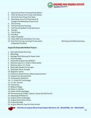 Click Here to Inquiry About Project Report OR Call at +91 - 9811437895, +91 – 9811151047
Top
1. Aquaculture Prawn Farming (Fresh Water)
2. Chitin & Chitosan from Prawn Shell Waste
3. Chemicals From Prawn Fish Head
4. Developing Trout Fish Preservation &
Storage And Marketing Infrastructure
5. Fish Farming
6. Fish Canning And Pouching
7. Fish Processing (Blast Freezing Process)
8. Fish Net
9. Fish Oil Soap
10. Fish Meal
11. Hdpe Fishing Net
12. Plastic Milk Crate And Plastic Fish Crate
13. Trout Fish Farming, Canning & Preservation With Aqua Feed Manufacturing
(Integrated Complex)
Surgical & Disposable Medical Projects
1. Ayurvedic/Herbal Pharmacy
2. Blood Bags
3. Bandage Cloth Weaving On Power Loom
4. Crepe Bandage
5. Disposable Surgical Caps & Masks
6. Dextrose Saline (I.V. Fluid) In Plastic Bottle
7. Dextrose Saline (I.V. Fluid)
8. Disposable Needles for Syringes
9. Disposable Plastic Syringes
10. Diagnostic Centre
11. Electronics Blood Pressure Measuring Instument
12. Hospital Cum Nursing Home
13. Homeopathic Medicines
14. I. V. Fluids (FFS Technology)
15. I.V. Set- Cannula
16. Intravenous
17. Medical College
18. Plastic I.V. Bottles
19. Plaster Of Paris Bandages
20. Pharmaceuticals (Tablet, Capsule, Syrups And Ointments)
21. Repacking Of Medicines
22. Surgical Cotton & Bandage
23. Surgical Examination Gloves
24. Surgical Bandage
25. Surgical Adhesive Tape On Cloth Surface
 