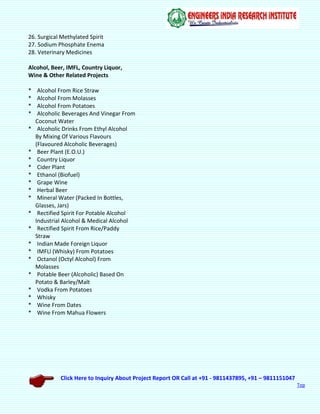 Click Here to Inquiry About Project Report OR Call at +91 - 9811437895, +91 – 9811151047
Top
26. Surgical Methylated Spirit
27. Sodium Phosphate Enema
28. Veterinary Medicines
Alcohol, Beer, IMFL, Country Liquor,
Wine & Other Related Projects
* Alcohol From Rice Straw
* Alcohol From Molasses
* Alcohol From Potatoes
* Alcoholic Beverages And Vinegar From
Coconut Water
* Alcoholic Drinks From Ethyl Alcohol
By Mixing Of Various Flavours
(Flavoured Alcoholic Beverages)
* Beer Plant (E.O.U.)
* Country Liquor
* Cider Plant
* Ethanol (Biofuel)
* Grape Wine
* Herbal Beer
* Mineral Water (Packed In Bottles,
Glasses, Jars)
* Rectified Spirit For Potable Alcohol
Industrial Alcohol & Medical Alcohol
* Rectified Spirit From Rice/Paddy
Straw
* Indian Made Foreign Liquor
* IMFLl (Whisky) From Potatoes
* Octanol (Octyl Alcohol) From
Molasses
* Potable Beer (Alcoholic) Based On
Potato & Barley/Malt
* Vodka From Potatoes
* Whisky
* Wine From Dates
* Wine From Mahua Flowers
 
