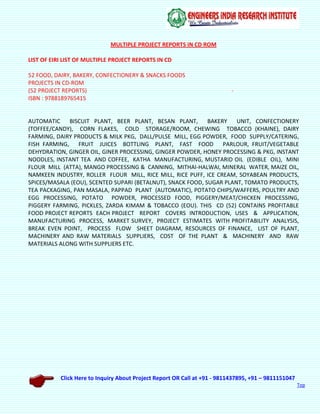 Click Here to Inquiry About Project Report OR Call at +91 - 9811437895, +91 – 9811151047
Top
MULTIPLE PROJECT REPORTS IN CD ROM
LIST OF EIRI LIST OF MULTIPLE PROJECT REPORTS IN CD
52 FOOD, DAIRY, BAKERY, CONFECTIONERY & SNACKS FOODS
PROJECTS IN CD-ROM
(52 PROJECT REPORTS) -
ISBN : 9788189765415
AUTOMATIC BISCUIT PLANT, BEER PLANT, BESAN PLANT, BAKERY UNIT, CONFECTIONERY
(TOFFEE/CANDY), CORN FLAKES, COLD STORAGE/ROOM, CHEWING TOBACCO (KHAINE), DAIRY
FARMING, DAIRY PRODUCTS & MILK PKG, DALL/PULSE MILL, EGG POWDER, FOOD SUPPLY/CATERING,
FISH FARMING, FRUIT JUICES BOTTLING PLANT, FAST FOOD PARLOUR, FRUIT/VEGETABLE
DEHYDRATION, GINGER OIL, GINER PROCESSING, GINGER POWDER, HONEY PROCESSING & PKG, INSTANT
NOODLES, INSTANT TEA AND COFFEE, KATHA MANUFACTURING, MUSTARID OIL (EDIBLE OIL), MINI
FLOUR MILL (ATTA), MANGO PROCESSING & CANNING, MITHAI-HALWAI, MINERAL WATER, MAIZE OIL,
NAMKEEN INDUSTRY, ROLLER FLOUR MILL, RICE MILL, RICE PUFF, ICE CREAM, SOYABEAN PRODUCTS,
SPICES/MASALA (EOU), SCENTED SUPARI (BETALNUT), SNACK FOOD, SUGAR PLANT, TOMATO PRODUCTS,
TEA PACKAGING, PAN MASALA, PAPPAD PLANT (AUTOMATIC), POTATO CHIPS/WAFFERS, POULTRY AND
EGG PROCESSING, POTATO POWDER, PROCESSED FOOD, PIGGERY/MEAT/CHICKEN PROCESSING,
PIGGERY FARMING, PICKLES, ZARDA KIMAM & TOBACCO (EOU). THIS CD (52) CONTAINS PROFITABLE
FOOD PROJECT REPORTS EACH PROJECT REPORT COVERS INTRODUCTION, USES & APPLICATION,
MANUFACTURING PROCESS, MARKET SURVEY, PROJECT ESTIMATES WITH PROFITABILITY ANALYSIS,
BREAK EVEN POINT, PROCESS FLOW SHEET DIAGRAM, RESOURCES OF FINANCE, LIST OF PLANT,
MACHINERY AND RAW MATERIALS SUPPLIERS, COST OF THE PLANT & MACHINERY AND RAW
MATERIALS ALONG WITH SUPPLIERS ETC.
 