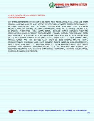 Click Here to Inquiry About Project Report OR Call at +91 - 9811437895, +91 – 9811151047
Top
45 NEW CHEMICALS & ALLIED PROJECT REPORTS
ISBN :9788189765422
LIST OF PROJECT REPORTS COVERED IN THIS CD: ACETIC ACID, ACID SLURRY (L.A.B.), ACETIC ACID FROM
ETHANOL, ADHESIVE BASED ON VINYL ACETATE (FEVICOL TYPE), ACTIVATED CARBON FROM SAW DUST,
RICE HUSK AND COCONUT SHELL, BEER PLANT, BENZOIC ACID, BORIC ACID, CITRIC ACID FROM
MOLASSES, COOLANT (ENGINE), CALCIUM CARBONATE (PRECITATED AND ACTIVATED), CHROMIC ACID,
DI- CALCIUM PHOSPHATES FROM ANIMAL BONES, DISTILLED WATER, DICALCIUM PHOSPHATE
FROM ROCK PHOSPHATE, DETERGENT CAKE & POWDER, ETHANOL (BIOFUEL) FROM MOLASSES, FATTY
ACID, GIBBERALLIC ACID, GRANULATED MIXED FERTILIZER, GARLIC ACID, H-ACID, HYDROCHLORIC ACID
(H C L), INDIAN MADE FOREIGN LIQUOR (IMFL), J-ACID, LIQUID TOILET CLEANER (HARPIC TYPE),
MINERAL WATER AND PET BOTTLES PLANT, MENTHOL BOLD CRYSTALS, MALTING PLANT,
MICROCRYSTALLINE WAX,OXALIC ACID, PAINT INDUSTRY, PLASTIC INJECTION MOULDING PRODUCTS,
PHENYL (BLACK AND WHITE), PET PRE-FORM FROM PET RESIN, PHARMACEUTICALS UNIT (TABLET
CAPSULES SYRUPS OINTMENT INJECTIONS LOTIONS ETC.), PVC RIGID PIPES AND FITTINGS, PVC
ELECTRICAL INSULATION TAPE, REPACKING OF MEDICINES, SUGAR PLANT, SULPHURIC ACID, SHAMPOO,
SILICA GEL, THINNERS, ZINC STEARATE.
 