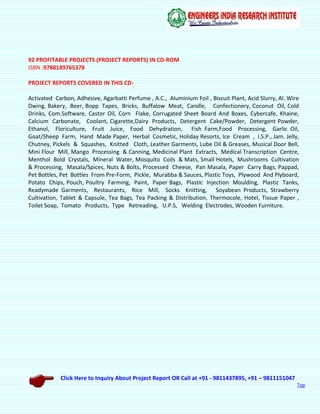 Click Here to Inquiry About Project Report OR Call at +91 - 9811437895, +91 – 9811151047
Top
92 PROFITABLE PROJECTS (PROJECT REPORTS) IN CD-ROM
ISBN :9788189765378
PROJECT REPORTS COVERED IN THIS CD-
Activated Carbon, Adhesive, Agarbatti Perfume , A.C., Aluminium Foil , Biscuit Plant, Acid Slurry, Al. Wire
Dwing, Bakery, Beer, Bopp Tapes, Bricks, Buffalow Meat, Candle, Confectionery, Coconut Oil, Cold
Drinks, Com.Software, Castor Oil, Corn Flake, Corrugated Sheet Board And Boxes, Cybercafe, Khaine,
Calcium Carbonate, Coolant, Cigarette,Dairy Products, Detergent Cake/Powder, Detergent Powder,
Ethanol, Floriculture, Fruit Juice, Food Dehydration, Fish Farm,Food Processing, Garlic Oil,
Goat/Sheep Farm, Hand Made Paper, Herbal Cosmetic, Holiday Resorts, Ice Cream , I.S.P., Jam. Jelly,
Chutney, Pickels & Squashes, Knitted Cloth, Leather Garments, Lube Oil & Greases, Musical Door Bell,
Mini Flour Mill, Mango Processing & Canning, Medicinal Plant Extracts, Medical Transcription Centre,
Menthol Bold Crystals, Mineral Water, Mosquito Coils & Mats, Small Hotels, Mushrooms Cultivation
& Processing, Masala/Spices, Nuts & Bolts, Processed Cheese, Pan Masala, Paper Carry Bags, Pappad,
Pet Bottles, Pet Bottles From Pre-Form, Pickle, Murabba & Sauces, Plastic Toys, Plywood And Plyboard,
Potato Chips, Pouch, Poultry Farming, Paint, Paper Bags, Plastic Injection Moulding, Plastic Tanks,
Readymade Garments, Restaurants, Rice Mill, Socks Knitting, Soyabean Products, Strawberry
Cultivation, Tablet & Capsule, Tea Bags, Tea Packing & Distribution, Thermocole, Hotel, Tissue Paper ,
Toilet Soap, Tomato Products, Type Retreading, U.P.S, Welding Electrodes, Wooden Furniture.
 
