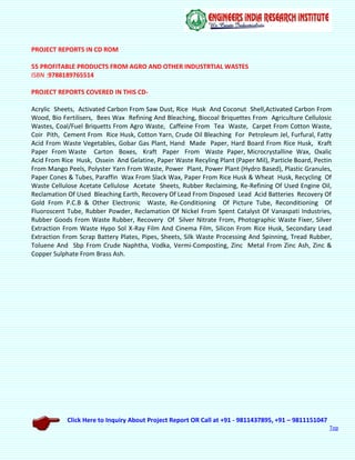 Click Here to Inquiry About Project Report OR Call at +91 - 9811437895, +91 – 9811151047
Top
PROJECT REPORTS IN CD ROM
55 PROFITABLE PRODUCTS FROM AGRO AND OTHER INDUSTRTIAL WASTES
ISBN :9788189765514
PROJECT REPORTS COVERED IN THIS CD-
Acrylic Sheets, Activated Carbon From Saw Dust, Rice Husk And Coconut Shell,Activated Carbon From
Wood, Bio Fertilisers, Bees Wax Refining And Bleaching, Biocoal Briquettes From Agriculture Cellulosic
Wastes, Coal/Fuel Briquetts From Agro Waste, Caffeine From Tea Waste, Carpet From Cotton Waste,
Coir Pith, Cement From Rice Husk, Cotton Yarn, Crude Oil Bleaching For Petroleum Jel, Furfural, Fatty
Acid From Waste Vegetables, Gobar Gas Plant, Hand Made Paper, Hard Board From Rice Husk, Kraft
Paper From Waste Carton Boxes, Kraft Paper From Waste Paper, Microcrystalline Wax, Oxalic
Acid From Rice Husk, Ossein And Gelatine, Paper Waste Recyling Plant (Paper Mil), Particle Board, Pectin
From Mango Peels, Polyster Yarn From Waste, Power Plant, Power Plant (Hydro Based), Plastic Granules,
Paper Cones & Tubes, Paraffin Wax From Slack Wax, Paper From Rice Husk & Wheat Husk, Recycling Of
Waste Cellulose Acetate Cellulose Acetate Sheets, Rubber Reclaiming, Re-Refining Of Used Engine Oil,
Reclamation Of Used Bleaching Earth, Recovery Of Lead From Disposed Lead Acid Batteries Recovery Of
Gold From P.C.B & Other Electronic Waste, Re-Conditioning Of Picture Tube, Reconditioning Of
Fluoroscent Tube, Rubber Powder, Reclamation Of Nickel From Spent Catalyst Of Vanaspati Industries,
Rubber Goods From Waste Rubber, Recovery Of Silver Nitrate From, Photographic Waste Fixer, Silver
Extraction From Waste Hypo Sol X-Ray Film And Cinema Film, Silicon From Rice Husk, Secondary Lead
Extraction From Scrap Battery Plates, Pipes, Sheets, Silk Waste Processing And Spinning, Tread Rubber,
Toluene And Sbp From Crude Naphtha, Vodka, Vermi-Composting, Zinc Metal From Zinc Ash, Zinc &
Copper Sulphate From Brass Ash.
 