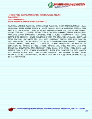 Click Here to Inquiry About Project Report OR Call at +91 - 9811437895, +91 – 9811151047
Top
43 IRON, STEEL, CASTING, FABRICATION, WIRE DRAWING & ROLLING
MILLS PROJECTS
ISBN :9788189765620
LIST OF THE PROJECT REPORTS COVERED IN THIS CD
ALUMINIUM UTENSILS, ALUMINIUM WIRE DRAWING, ALUMINIUM INGOTS FROM ALUMINIUM SCRAP,
ALUMINIUM, BRASS, COPPER SCRAPS & SHEETS TRADING, BOLTS & NUTS (COLD FORMED STEEL
FASTENERS), BLAST FURNACE, BI-METAL BUSHES, BRASS AND COPPER TUBE, BRIGHT BAR, CERAMIC
COATED STEEL PIPE, COLD ROLLED PRESSED STEEL DOORS WINDOW FRAMES, COPPER WIRE DRAWING
ANNEALING & SUPER ENAMELLING, E.R.W.STEEL PIPES & TUBES, FABRICATION OF SHEET METAL
COMPONENTS, FOUNDRY, GAUGE REDUCTION OF IRON AND STEEL,FROM AVAILABLE SCRAP AND
FRESH MATERIAL, GALVANISED IRON (G.I.) WIRE, INVESTMENT CASTING, MILD STEEL INGOTS BY
INDUCTION FURNACE, METALLURGICAL COKE, METAL CUTTING - OFF & GRINDING WHEELS (ABRASIVE
CUTTING WHEELS), METAL WIRES, O.T.S. TIN CANS, OIL SEAL RINGS/METAL CUPS, PRINTED TIN
CONTAINERS, RE - ROLLING OF STEEL SECTIONS, ROLLING MILL, STEEL WIRE ROPE, STEEL WIRE
DRAWING & GALVANISING, STEEL FOUNDARY, STEEL CHAIN, STEEL WOOL, STEEL DRUM AND
BARRELS, STAINLESS STEEL UTENSILS, STAINLESS STEEL TUBES, STEEL FURNITURE, S.G. IRON & ALLOY
STEEL CASTING, SPONGE IRON, STEEL CASTING, STAINLESS STEEL CUTLERY, SINTERED METAL
PRODUCTS, TAR FELT (BITUMEN FELT), ZINC METAL FROM ZINC ASH, BY (I) ELECTROLYSIS METHOD, (II)
DISTILLATION PROCESS.
 