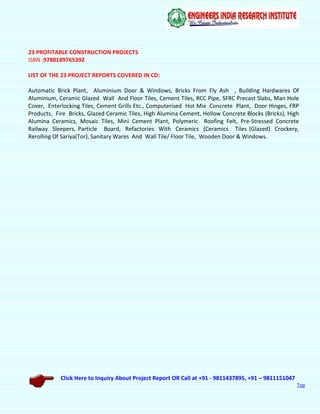 Click Here to Inquiry About Project Report OR Call at +91 - 9811437895, +91 – 9811151047
Top
23 PROFITABLE CONSTRUCTION PROJECTS
ISBN :9788189765392
LIST OF THE 23 PROJECT REPORTS COVERED IN CD:
Automatic Brick Plant, Aluminium Door & Windows, Bricks From Fly Ash , Building Hardwares Of
Aluminium, Ceramic Glazed Wall And Floor Tiles, Cement Tiles, RCC Pipe, SFRC Precast Slabs, Man Hole
Cover, Enterlocking Tiles, Cement Grills Etc., Computerised Hot Mix Concrete Plant, Door Hinges, FRP
Products, Fire Bricks, Glazed Ceramic Tiles, High Alumina Cement, Hollow Concrete Blocks (Bricks), High
Alumina Ceramics, Mosaic Tiles, Mini Cement Plant, Polymeric Roofing Felt, Pre-Stressed Concrete
Railway Sleepers, Particle Board, Refactories With Ceramics (Ceramics Tiles (Glazed) Crockery,
Rerolling Of Sariya(Tor), Sanitary Wares And Wall Tile/ Floor Tile, Wooden Door & Windows.
 