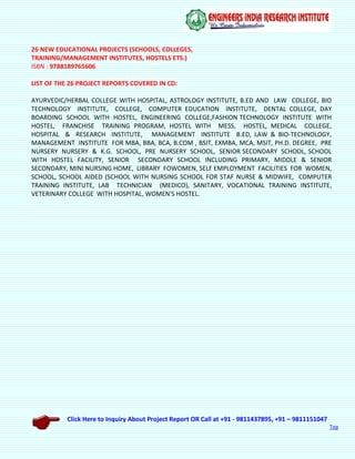 Click Here to Inquiry About Project Report OR Call at +91 - 9811437895, +91 – 9811151047
Top
26 NEW EDUCATIONAL PROJECTS (SCHOOLS, COLLEGES,
TRAINING/MANAGEMENT INSTITUTES, HOSTELS ETS.)
ISBN : 9788189765606
LIST OF THE 26 PROJECT REPORTS COVERED IN CD:
AYURVEDIC/HERBAL COLLEGE WITH HOSPITAL, ASTROLOGY INSTITUTE, B.ED AND LAW COLLEGE, BIO
TECHNOLOGY INSTITUTE, COLLEGE, COMPUTER EDUCATION INSTITUTE, DENTAL COLLEGE, DAY
BOARDING SCHOOL WITH HOSTEL, ENGINEERING COLLEGE,FASHION TECHNOLOGY INSTITUTE WITH
HOSTEL, FRANCHISE TRAINING PROGRAM, HOSTEL WITH MESS, HOSTEL, MEDICAL COLLEGE,
HOSPITAL & RESEARCH INSTITUTE, MANAGEMENT INSTITUTE B.ED, LAW & BIO-TECHNOLOGY,
MANAGEMENT INSTITUTE FOR MBA, BBA, BCA, B.COM , BSIT, EXMBA, MCA, MSIT, PH.D. DEGREE, PRE
NURSERY NURSERY & K.G. SCHOOL, PRE NURSERY SCHOOL, SENIOR SECONDARY SCHOOL, SCHOOL
WITH HOSTEL FACILITY, SENIOR SECONDARY SCHOOL INCLUDING PRIMARY, MIDDLE & SENIOR
SECONDARY, MINI NURSING HOME, LIBRARY FOWOMEN, SELF EMPLOYMENT FACILITIES FOR WOMEN,
SCHOOL, SCHOOL AIDED (SCHOOL WITH NURSING SCHOOL FOR STAF NURSE & MIDWIFE, COMPUTER
TRAINING INSTITUTE, LAB TECHNICIAN (MEDICO), SANITARY, VOCATIONAL TRAINING INSTITUTE,
VETERINARY COLLEGE WITH HOSPITAL, WOMEN'S HOSTEL.
 
