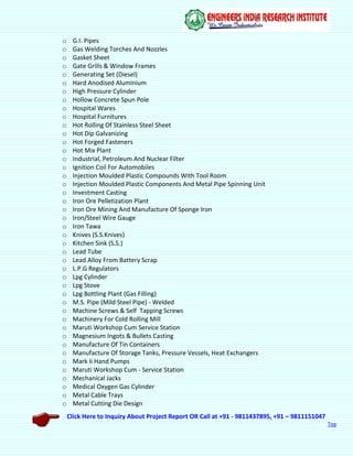 Click Here to Inquiry About Project Report OR Call at +91 - 9811437895, +91 – 9811151047
Top
o G.I. Pipes
o Gas Welding Torches And Nozzles
o Gasket Sheet
o Gate Grills & Window Frames
o Generating Set (Diesel)
o Hard Anodised Aluminium
o High Pressure Cylinder
o Hollow Concrete Spun Pole
o Hospital Wares
o Hospital Furnitures
o Hot Rolling Of Stainless Steel Sheet
o Hot Dip Galvanizing
o Hot Forged Fasteners
o Hot Mix Plant
o Industrial, Petroleum And Nuclear Filter
o Ignition Coil For Automobiles
o Injection Moulded Plastic Compounds With Tool Room
o Injection Moulded Plastic Components And Metal Pipe Spinning Unit
o Investment Casting
o Iron Ore Pelletization Plant
o Iron Ore Mining And Manufacture Of Sponge Iron
o Iron/Steel Wire Gauge
o Iron Tawa
o Knives (S.S.Knives)
o Kitchen Sink (S.S.)
o Lead Tube
o Lead Alloy From Battery Scrap
o L.P.G Regulators
o Lpg Cylinder
o Lpg Stove
o Lpg Bottling Plant (Gas Filling)
o M.S. Pipe (Mild Steel Pipe) - Welded
o Machine Screws & Self Tapping Screws
o Machinery For Cold Rolling Mill
o Maruti Workshop Cum Service Station
o Magnesium Ingots & Bullets Casting
o Manufacture Of Tin Containers
o Manufacture Of Storage Tanks, Pressure Vessels, Heat Exchangers
o Mark Ii Hand Pumps
o Maruti Workshop Cum - Service Station
o Mechanical Jacks
o Medical Oxygen Gas Cylinder
o Metal Cable Trays
o Metal Cutting Die Design
 