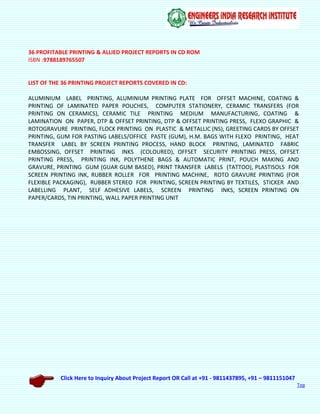 Click Here to Inquiry About Project Report OR Call at +91 - 9811437895, +91 – 9811151047
Top
36 PROFITABLE PRINTING & ALLIED PROJECT REPORTS IN CD ROM
ISBN :9788189765507
LIST OF THE 36 PRINTING PROJECT REPORTS COVERED IN CD:
ALUMINIUM LABEL PRINTING, ALUMINIUM PRINTING PLATE FOR OFFSET MACHINE, COATING &
PRINTING OF LAMINATED PAPER POUCHES, COMPUTER STATIONERY, CERAMIC TRANSFERS (FOR
PRINTING ON CERAMICS), CERAMIC TILE PRINTING MEDIUM MANUFACTURING, COATING &
LAMINATION ON PAPER, DTP & OFFSET PRINTING, DTP & OFFSET PRINTING PRESS, FLEXO GRAPHIC &
ROTOGRAVURE PRINTING, FLOCK PRINTING ON PLASTIC & METALLIC (NS), GREETING CARDS BY OFFSET
PRINTING, GUM FOR PASTING LABELS/OFFICE PASTE (GUM), H.M. BAGS WITH FLEXO PRINTING, HEAT
TRANSFER LABEL BY SCREEN PRINTING PROCESS, HAND BLOCK PRINTING, LAMINATED FABRIC
EMBOSSING, OFFSET PRINTING INKS (COLOURED), OFFSET SECURITY PRINTING PRESS, OFFSET
PRINTING PRESS, PRINTING INK, POLYTHENE BAGS & AUTOMATIC PRINT, POUCH MAKING AND
GRAVURE, PRINTING GUM (GUAR GUM BASED), PRINT TRANSFER LABELS (TATTOO), PLASTISOLS FOR
SCREEN PRINTING INK, RUBBER ROLLER FOR PRINTING MACHINE, ROTO GRAVURE PRINTING (FOR
FLEXIBLE PACKAGING), RUBBER STEREO FOR PRINTING, SCREEN PRINTING BY TEXTILES, STICKER AND
LABELLING PLANT, SELF ADHESIVE LABELS, SCREEN PRINTING INKS, SCREEN PRINTING ON
PAPER/CARDS, TIN PRINTING, WALL PAPER PRINTING UNIT
 