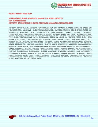 Click Here to Inquiry About Project Report OR Call at +91 - 9811437895, +91 – 9811151047
Top
PROJECT REPORT IN CD ROM
35 PROFITABLE GUMS, ADHESIVES, SEALANTS & RESINS PROJECTS
ISBN :9788189765521
CONTENTS OF PROFITABLE 35 GUMS, ADHESIVES, SEALANTS & RESINS PROJECTS
ADHESIVE FOR STICKERS, ADHESIVE FOR CORRUGATION DRY POWDER & PASTE, ADHESIVE BASED ON
POLYURETHANE, ADHESIVE INDUSTRIES (LAMINATED, FAVICOL, STICKER, DDA & OTHER TYPES OF
ADHESIVES), ADHESIVE FOR CORRUGATION (DRY POWDER), ALKYD RESINS, ADHESIVE
MANUFACTURING FOR JOINING HDPE PIPES & JOINTS, ADHESIVE BASED ON VINYL ACETATE (FEVICOL
TYPE), B.O.P.P SELF ADHESIVE TAPES, CNSL BASED RESIN IN LIQUID & POWDER FORM, D.O.P AND
OTHER PLASTICIZERS, ESTER GUMS (FOOD GRADE), EPOXY RESIN, GUAR GUM, GLUE STICK, LATEX
RUBBER BASED ADHESIVE, LEATHER BASED ADHESIVE, LIQUID ADHESIVE FOR CORRUGATED BOARD &
BOXES, LEATHER TO LEATHER ADHESIVE (LATEX BASED ADHESIVES), MELAMINE FORMALDEHYDE
POWDER, OFFICE PASTE, PAPER LABEL FOR BEER BOTTLES, POLYESTER RESINS (G.P.GRADE LAMINATE
GRADE, ELECTRICAL GRADE), PHENOL FORMALDEHYDE RESIN, POTATO STARCH, POLY AMIDE RESIN,
PRINTING GUMS (GUAR GUM BASED), RUBBER ADHESIVE, SYNTHETIC ADHESIVE FOR DECORATIVE
LAMINATES BONDING, STARCH & DEXTRIN BASED ADHESIVE, THERMOSETTING ADHESIVE, UREA
FORMALDEHYDE RESIN, UREA FORMALDEHYDE MOULDING POWDER, UNSATURATED POLYESTER
RESINS, WATER BASED LATEX ADHESIVES .
 