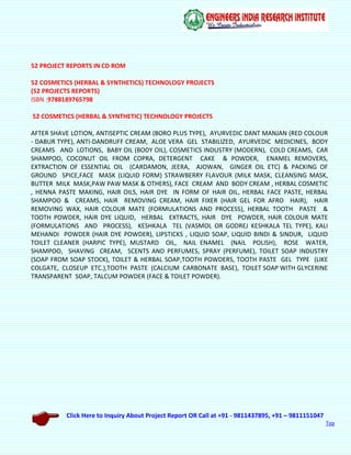 Click Here to Inquiry About Project Report OR Call at +91 - 9811437895, +91 – 9811151047
Top
52 PROJECT REPORTS IN CD ROM
52 COSMETICS (HERBAL & SYNTHETICS) TECHNOLOGY PROJECTS
(52 PROJECTS REPORTS)
ISBN :9788189765798
52 COSMETICS (HERBAL & SYNTHETIC) TECHNOLOGY PROJECTS
AFTER SHAVE LOTION, ANTISEPTIC CREAM (BORO PLUS TYPE), AYURVEDIC DANT MANJAN (RED COLOUR
- DABUR TYPE), ANTI-DANDRUFF CREAM, ALOE VERA GEL STABILIZED, AYURVEDIC MEDICINES, BODY
CREAMS AND LOTIONS, BABY OIL (BODY OIL), COSMETICS INDUSTRY (MODERN), COLD CREAMS, CAR
SHAMPOO, COCONUT OIL FROM COPRA, DETERGENT CAKE & POWDER, ENAMEL REMOVERS,
EXTRACTION OF ESSENTIAL OIL (CARDAMON, JEERA, AJOWAN, GINGER OIL ETC) & PACKING OF
GROUND SPICE,FACE MASK (LIQUID FORM) STRAWBERRY FLAVOUR (MILK MASK, CLEANSING MASK,
BUTTER MILK MASK,PAW PAW MASK & OTHERS), FACE CREAM AND BODY CREAM , HERBAL COSMETIC
, HENNA PASTE MAKING, HAIR OILS, HAIR DYE IN FORM OF HAIR OIL, HERBAL FACE PASTE, HERBAL
SHAMPOO & CREAMS, HAIR REMOVING CREAM, HAIR FIXER (HAIR GEL FOR AFRO HAIR), HAIR
REMOVING WAX, HAIR COLOUR MATE (FORMULATIONS AND PROCESS), HERBAL TOOTH PASTE &
TOOTH POWDER, HAIR DYE LIQUID, HERBAL EXTRACTS, HAIR DYE POWDER, HAIR COLOUR MATE
(FORMULATIONS AND PROCESS), KESHKALA TEL (VASMOL OR GODREJ KESHKALA TEL TYPE), KALI
MEHANDI POWDER (HAIR DYE POWDER), LIPSTICKS , LIQUID SOAP, LIQUID BINDI & SINDUR, LIQUID
TOILET CLEANER (HARPIC TYPE), MUSTARD OIL, NAIL ENAMEL (NAIL POLISH), ROSE WATER,
SHAMPOO, SHAVING CREAM, SCENTS AND PERFUMES, SPRAY (PERFUME), TOILET SOAP INDUSTRY
(SOAP FROM SOAP STOCK), TOILET & HERBAL SOAP,TOOTH POWDERS, TOOTH PASTE GEL TYPE (LIKE
COLGATE, CLOSEUP ETC.),TOOTH PASTE (CALCIUM CARBONATE BASE), TOILET SOAP WITH GLYCERINE
TRANSPARENT SOAP, TALCUM POWDER (FACE & TOILET POWDER).
 