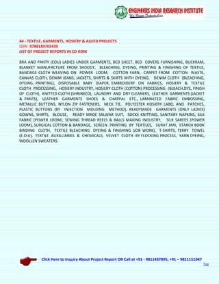 Click Here to Inquiry About Project Report OR Call at +91 - 9811437895, +91 – 9811151047
Top
44 - TEXTILE, GARMENTS, HOSIERY & ALLIED PROJECTS
ISBN :9788189765439
LIST OF PROJECT REPORTS IN CD ROM
BRA AND PANTY (EOU) LADIES UNDER GARMENTS, BED SHEET, BED COVERS FURNISHING, BUCKRAM,
BLANKET MANUFACTURE FROM SHODDY, BLEACHING, DYEING, PRINTING & FINISHING OF TEXTILE,
BANDAGE CLOTH WEAVING ON POWER LOOM, COTTON YARN, CARPET FROM COTTON WASTE,
CANVAS CLOTH, DENIM JEANS, JACKETS, SHIRTS & SKIRTS WITH DYEING, DENIM CLOTH (BLEACHING,
DYEING, PRINTING), DISPOSABLE BABY DIAPER, EMBROIDERY ON FABRICS, HOSIERY & TEXTILE
CLOTH PROCESSING, HOSIERY INDUSTRY, HOSIERY CLOTH (COTTON) PROCESSING (BLEACH,DYE, FINISH
OF CLOTH), KNITTED CLOTH (SHRINKED), LAUNDRY AND DRY CLEANERS, LEATHER GARMENTS (JACKET
& PANTS), LEATHER GARMENTS SHOES & CHAPPAL ETC., LAMINATED FABRIC EMBOSSING,
METALLIC BUTTONS, NYLON ZIP FASTENERS, NECK TIE, POLYESTER HOSIERY LABEL AND PATCHES,
PLASTIC BUTTONS (BY INJECTION MOLDING METHOD), READYMADE GARMENTS (ONLY LADIES)
GOWNS, SHIRTS, BLOUSE, READY MADE SALWAR SUIT, SOCKS KNITTING, SANITARY NAPKINS, SILK
FABRIC (POWER LOOM), SEWING THREAD REELS & BALLS MAKING INDUSTRY, SILK SAREES (POWER
LOOM), SURGICAL COTTON & BANDAGE, SCREEN PRINTING BY TEXTILES, SURAT JARI, STARCH BOOK
BINDING CLOTH, TEXTILE BLEACHING DYEING & FINISHING (JOB WORK), T-SHIRTS, TERRY TOWEL
(E.O.U), TEXTILE AUXILLIARIES & CHEMICALS, VELVET CLOTH BY FLOCKING PROCESS, YARN DYEING,
WOOLLEN SWEATERS.
 
