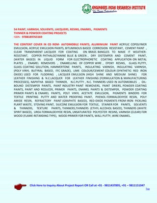 Click Here to Inquiry About Project Report OR Call at +91 - 9811437895, +91 – 9811151047
Top
54 PAINT, VARNISH, SOLVENTS, LACQUERS, RESINS, ENAMEL, PIGMENTS
THINNER & POWDER COATING PROJECTS
ISBN : 9788189765569
THE CONTENT COVER IN CD ROM- AUTOMOBILE PAINTS, ALUMINIUM PAINT ACRYLIC COPOLYMER
EMULSION, ACRYLIC EMULSION PAINTS, BITUMINOUS BASED CORROSION RESISTANT, CEMENT PAINT ,
CLEAR TRANSPARENT LACQUER FOR COATING ON BRASS BANGLES TO MAKE IT WEATHER-
RESISTANT, COPPER PHTHALOCYANINE BLUE & GREEN , DRY DISTEMPER AND CEMENT PAINT,
(WATER BASED) IN LIQUID FORM FOR ELECTROPHORETIC COATING APPLICATION ON METAL
PLATES , ENAMEL REMOVERS , ENAMELLING OF COPPER WIRE , EPOXY RESINS, GLASS PUTTY,
GLASS COATING SOLUTION, HAMMERTONE PAINTS, INSULATING VARNISH, INSULATING VARNISH,
(POLY VINYL BUTYRAL BASED, FFC GRADE), LIME COLOUR/CEMENT COLOUR (SYNTHETIC- RED IRON
OXIDE) USED FOR FLOORING , LACQUER EMULSION (HIGH SHINE AND MEDIUM SHINE) FOR
LEATHER FINISHING & N.C.LACQUER FOR LEATHER FINISHING (FORMULATION & MANUFACTURING
PROCESSES), NAPHTHA BASED THINNER, N.C.PUTTY , N.C. THINNERS USED IN AUTOMOBILES , OIL-
BOUND DISTEMPER PAINTS, PAINT INDUSTRY PAINT REMOVERS, PAINT DRIERS, POWDER COATING
PAINTS, PAINT AND REDUCER, PRIMER PAINTS, ENAMEL PAINTS & DISTEMPER, POWDER COATING
PRIMER PAINTS & ENAMEL PAINTS, POLY VINYL ACETATE EMULSION, PIGMENTS BINDERS FOR
TEXTILE PRINTING PUTTY AND WATER PROOFING PAINT, PHENOL FORMALDEHYDE RESIN, POLY
AMIDE RESIN, REFRACTORY PAINT (GRAPHITE BASED), RED OXIDE PIGMENTS FROM IRON PICKLING
PLANT WASTE, STOVING PAINT, SILICONE EMULSION FOR TEXTILE, STAINER FOR PAINTS, SOLVENTS
& THINNERS, TEXTURE PAINTS, THINNERS,THINNERS (ETHYL ALCOHOL BASED), THINNERS (WHITE
SPIRIT BASED), UREA FORMALDEHYDE RESIN, UNSATURATED POLYESTER RESINS, VARNISH (CLEAR) FOR
WOOD (FLAME-RETARDING TYPE), WOOD PRIMER FOR PAINTS, WALL PUTTY, WIRE ENAMEL.
 