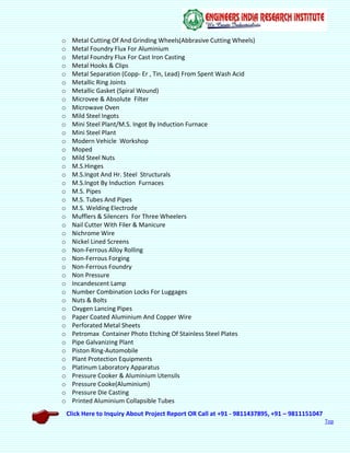 Click Here to Inquiry About Project Report OR Call at +91 - 9811437895, +91 – 9811151047
Top
o Metal Cutting Of And Grinding Wheels(Abbrasive Cutting Wheels)
o Metal Foundry Flux For Aluminium
o Metal Foundry Flux For Cast Iron Casting
o Metal Hooks & Clips
o Metal Separation (Copp- Er , Tin, Lead) From Spent Wash Acid
o Metallic Ring Joints
o Metallic Gasket (Spiral Wound)
o Microvee & Absolute Filter
o Microwave Oven
o Mild Steel Ingots
o Mini Steel Plant/M.S. Ingot By Induction Furnace
o Mini Steel Plant
o Modern Vehicle Workshop
o Moped
o Mild Steel Nuts
o M.S.Hinges
o M.S.Ingot And Hr. Steel Structurals
o M.S.Ingot By Induction Furnaces
o M.S. Pipes
o M.S. Tubes And Pipes
o M.S. Welding Electrode
o Mufflers & Silencers For Three Wheelers
o Nail Cutter With Filer & Manicure
o Nichrome Wire
o Nickel Lined Screens
o Non-Ferrous Alloy Rolling
o Non-Ferrous Forging
o Non-Ferrous Foundry
o Non Pressure
o Incandescent Lamp
o Number Combination Locks For Luggages
o Nuts & Bolts
o Oxygen Lancing Pipes
o Paper Coated Aluminium And Copper Wire
o Perforated Metal Sheets
o Petromax Container Photo Etching Of Stainless Steel Plates
o Pipe Galvanizing Plant
o Piston Ring-Automobile
o Plant Protection Equipments
o Platinum Laboratory Apparatus
o Pressure Cooker & Aluminium Utensils
o Pressure Cooke(Aluminium)
o Pressure Die Casting
o Printed Aluminium Collapsible Tubes
 