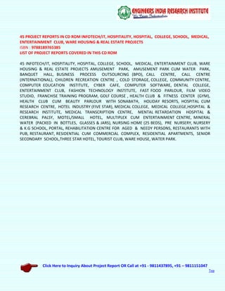 Click Here to Inquiry About Project Report OR Call at +91 - 9811437895, +91 – 9811151047
Top
45 PROJECT REPORTS IN CD ROM INFOTECH/IT, HOSPITALITY, HOSPITAL, COLLEGE, SCHOOL, MEDICAL,
ENTERTAINMENT CLUB, WARE HOUSING & REAL ESTATE PROJECTS
ISBN : 9788189765385
LIST OF PROJECT REPORTS COVERED IN THIS CD ROM
45 INFOTECH/IT, HOSPITALITY, HOSPITAL, COLLEGE, SCHOOL, MEDICAL, ENTERTAINMENT CLUB, WARE
HOUSING & REAL ESTATE PROJECTS AMUSEMENT PARK, AMUSEMENT PARK CUM WATER PARK,
BANQUET HALL, BUSINESS PROCESS OUTSOURCING (BPO), CALL CENTRE, CALL CENTRE
(INTERNATIONAL), CHILDREN RECREATION CENTRE , COLD STORAGE, COLLEGE, COMMUNITY CENTRE,
COMPUTER EDUCATION INSTITUTE, CYBER CAFE, COMPUTER SOFTWARE, DENTAL COLLEGE,
ENTERTAINMENT CLUB, FASHION TECHNOLOGY INSTITUTE, FAST FOOD PARLOUR, FILM VIDEO
STUDIO, FRANCHISE TRAINING PROGRAM, GOLF COURSE , HEALTH CLUB & FITNESS CENTER (GYM),
HEALTH CLUB CUM BEAUTY PARLOUR WITH SONABATH, HOLIDAY RESORTS, HOSPITAL CUM
RESEARCH CENTRE, HOTEL INDUSTRY (FIVE STAR), MEDICAL COLLEGE, MEDICAL COLLEGE,HOSPITAL &
RESEARCH INSTITUTE, MEDICAL TRANSCRIPTION CENTRE, MENTAL RETARDATION HOSPITAL &
CEREBRAL PALSY, MOTEL/SMALL HOTEL, MULTIPLEX CUM ENTERTAINMENT CENTRE, MINERAL
WATER (PACKED IN BOTTLES, GLASSES & JARS), NURSING HOME (25 BEDS), PRE NURSERY, NURSERY
& K.G SCHOOL, PORTAL, REHABILITATION CENTRE FOR AGED & NEEDY PERSONS, RESTAURANTS WITH
PUB, RESTAURANT, RESIDENTIAL CUM COMMERCIAL COMPLEX, RESIDENTIAL APARTMENTS, SENIOR
SECONDARY SCHOOL,THREE STAR HOTEL, TOURIST CLUB, WARE HOUSE, WATER PARK.
 