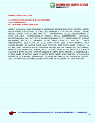 Click Here to Inquiry About Project Report OR Call at +91 - 9811437895, +91 – 9811151047
Top
PROJECT REPORTS ON CD ROM
42 ELECTROPLATING, ANODIZING & ALLIED PROJECTS
ISBN : 9788189765538
LIST OF PROJECT REPORTS IN CD ROM
ANODIC ALUMINIUM LABEL, ANODIZING OF ALUMINIUM, BRIGHTNER FOR NICKEL PLATING , BARREL
ELECTROPLAING, BLUE SILVERING ON GLASS, COPPER PLATING, C. P. BATHROOM FITTINGS, CHROME
PLATING, CORRUGATED GALVANISED IRON SHEET , ELECTROPLATING OF GOLD, ELECTROPLATING OF
SILVER AND GOLD, ELECTROPLATING OF VARIOUS METAL, ELECTROPLATING CHEMICALS,
ELECTROPLATING OF ZINC, ELECTROPLATING BRIGHTENERS FOR NICKEL, ELECTROLESS NICKEL PLATING
ON PLASTICS, ELECTROLESS CHROMIUM PLATING, GOLD COLOUR ELECTROPLATING, GOLD
ELECTROPLATING, GOLD PLATING ON GLASS, GOLD, ROLLED GOLD & SILVER PLATING , GOLD
CYANIDE POWDER, GALVANISING PLANT, GLASS SILVERING, GOLD PLATED SILVER JEWELLERY &
CUTLERY, HARD CHROMIUM & NICKEL CHROMIUM PLATING, HOT DIP GALVANIZING, HOLOGRAPHIC
METALLIZED POLYESTER FILM, MIRROR, NICKEL PLATING, NICKELPLATING BRIGHTENER, PCB WITH
GRAPHITE & SILVER COATING , RAINBOW COLOURS ON METAL, SILVER REFINING BY ELECTROLYSIS &
BY ACID, SILVER EXTRACTION, SILVER EXTRACTION FROM WASTE HYPO SOLUTION, SILVER & GOLD
PLATING ON PVC& NYLON-6, TIN PRINTING , TITANIUM JEWELLERY PLATING, VACUUM METALLIZING,
ZINC ELECTROPLATING BRIGHTNER, ZINC ELECTROPLATING ON NUT, BOLTS, CAST IRON PRODUCTS.
 
