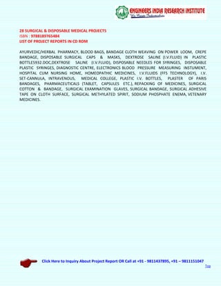 Click Here to Inquiry About Project Report OR Call at +91 - 9811437895, +91 – 9811151047
Top
28 SURGICAL & DISPOSABLE MEDICAL PROJECTS
ISBN : 9788189765484
LIST OF PROJECT REPORTS IN CD ROM
AYURVEDIC/HERBAL PHARMACY, BLOOD BAGS, BANDAGE CLOTH WEAVING ON POWER LOOM, CREPE
BANDAGE, DISPOSABLE SURGICAL CAPS & MASKS, DEXTROSE SALINE (I.V.FLUID) IN PLASTIC
BOTTLE5932.DOC,DEXTROSE SALINE (I.V.FLUID), DISPOSABLE NEEDLES FOR SYRINGES, DISPOSABLE
PLASTIC SYRINGES, DIAGNOSTIC CENTRE, ELECTRONICS BLOOD PRESSURE MEASURING INSTUMENT,
HOSPITAL CUM NURSING HOME, HOMEOPATHIC MEDICINES, I.V.FLUIDS (FFS TECHNOLOGY), I.V.
SET-CANNULA, INTRAVENOUS, MEDICAL COLLEGE, PLASTIC I.V. BOTTLES, PLASTER OF PARIS
BANDAGES, PHARMACEUTICALS (TABLET, CAPSULES ETC.), REPACKING OF MEDICINES, SURGICAL
COTTON & BANDAGE, SURGICAL EXAMINATION GLAVES, SURGICAL BANDAGE, SURGICAL ADHESIVE
TAPE ON CLOTH SURFACE, SURGICAL METHYLATED SPIRIT, SODIUM PHOSPHATE ENEMA, VETENARY
MEDICINES.
 