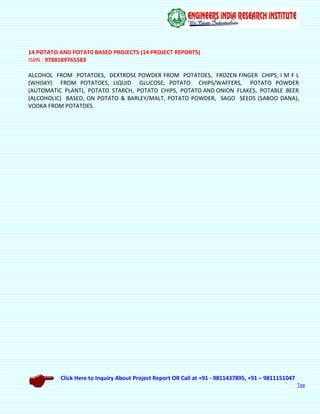 Click Here to Inquiry About Project Report OR Call at +91 - 9811437895, +91 – 9811151047
Top
14 POTATO AND POTAT0 BASED PROJECTS (14 PROJECT REPORTS)
ISBN : 9788189765583
ALCOHOL FROM POTATOES, DEXTROSE POWDER FROM POTATOES, FROZEN FINGER CHIPS, I M F L
(WHISKY) FROM POTATOES, LIQUID GLUCOSE, POTATO CHIPS/WAFFERS, POTATO POWDER
(AUTOMATIC PLANT), POTATO STARCH, POTATO CHIPS, POTATO AND ONION FLAKES, POTABLE BEER
(ALCOHOLIC) BASED, ON POTATO & BARLEY/MALT, POTATO POWDER, SAGO SEEDS (SABOO DANA),
VODKA FROM POTATOES.
 