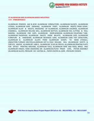 Click Here to Inquiry About Project Report OR Call at +91 - 9811437895, +91 – 9811151047
Top
37 ALUMINIUM AND ALUMINIUM BASED INDUSTRIES
ISBN : 9788189765613
ALUMINIUM POWDER, AAC & ACSR ALUMINIUM CONDUCTORS, ALUMINIUM SILICATE, ALUMINIUM
UTENSIL, ALUMINIUM WIRE DRAWING, ALUMINIUM PAINT, ALUMINIUM INGOTS FROM SCRAP,
ALUMINIUM ALLOY & INGOTS, ANODIZING OF ALUMINIUM, ALUMINIUM CHLORIDE, ALUMINIUM
CHANNELS, ALUMINIUM ROLLING MILL, ALUMINIUM BOTTLES, ALUMINIUM FOIL CUTTING & ROLL
MAKING, ALUMINIUM END CAPS, ALUMINIUM DOOR,WINDOW, ALUMINIUM COLAPSIBLE TUBE,
ALUMINIUM PHOSPHIDE, ALUMINIUM INGOTS FROM BAUXITE, ALUMINIUM CAPS, ALUMINIUM
FURNITURE & HARDWARE, ALUMINIUM BEVERAGE CANS, ALUMINIUM CANS FOR CAPACITORS,
ALUMINIUM & ALUMINIUM ALLOYS FROM ALUMINIUM SCRAPS TO MAKE UTENSILS,
(INDUCTION FURNACE MELTED),ALUMINIUM HOT & COLD ROLLING MILL (ALUMINIUM SHEETS &
CIRCLES), ANODIC ALUMINIUM LABELS, ALUMINIUM SLUGS & CIRCLES, ALLUMINIUM PRINTING PLATE
FOR OFFSET PRINTING MACHINE, ALUMINIUM FOILS, ALUMINIUM WIRE AND RODS, BRASS AND
ALUMINIUM HINGES, HARD ANODIZING ON ALUMINIUM,PILFER PROOF CAPS, PISTON ASSEMBLY
(ALUMINIUM ALLOY), PRESSURE DIE CASTING AL., PAPER COATED AL.WIRE , PRESSURE COOKER.
 