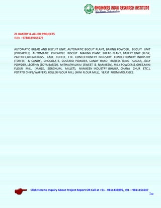 Click Here to Inquiry About Project Report OR Call at +91 - 9811437895, +91 – 9811151047
Top
21 BAKERY & ALLIED PROJECTS
ISBN : 9788189765576
AUTOMATIC BREAD AND BISCUIT UNIT, AUTOMATIC BISCUIT PLANT, BAKING POWDER, BISCUIT UNIT
(PINEAPPLE) AUTOMATIC PINEAPPLE BISCUIT MAKING PLANT, BREAD PLANT, BAKERY UNIT (RUSK,
PASTRIES,BREAD,BUNS CAKE, TOFFEE, ETC. CONFECTIONERY INDUSTRY, CONFECTIONERY INDUSTRY
(TOFFEE & CANDY), CHOCOLATE, CUSTARD POWDER, CANDY HARD BOILED, ICING SUGAR, JELLY
POWDER, LECITHIN (SOYA BASED), MITHAI/HALWAI (SWEET & NAMKEEN), MILK POWDER & GHEE,MINI
FLOUR MILL (MAIZE, SORGHUM, MILLET), NAMKEEN INDUSTRY (BHUJIA, CHANA CHUR ETC.),
POTATO CHIPS/WAFFERS, ROLLER FLOUR MILL (MINI FLOUR MILL), YEAST FROM MOLASSES.
 
