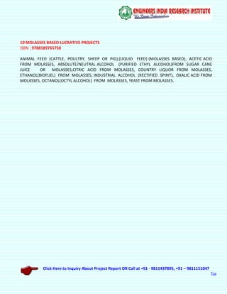 Click Here to Inquiry About Project Report OR Call at +91 - 9811437895, +91 – 9811151047
Top
10 MOLASSES BASED LUCRATIVE PROJECTS
ISBN : 9788189765750
ANIMAL FEED (CATTLE, POULTRY, SHEEP OR PIG),(LIQUID FEED) (MOLASSES BASED), ACETIC ACID
FROM MOLASSES, ABSOLUTE/NEUTRAL ALCOHOL (PURIFIED ETHYL ALCOHOL)FROM SUGAR CANE
JUICE OR MOLASSES,CITRIC ACID FROM MOLASSES, COUNTRY LIQUOR FROM MOLASSES,
ETHANOL(BIOFUEL) FROM MOLASSES, INDUSTRIAL ALCOHOL (RECTIFIED SPIRIT), OXALIC ACID FROM
MOLASSES, OCTANOL(OCTYL ALCOHOL) FROM MOLASSES, YEAST FROM MOLASSES.
 