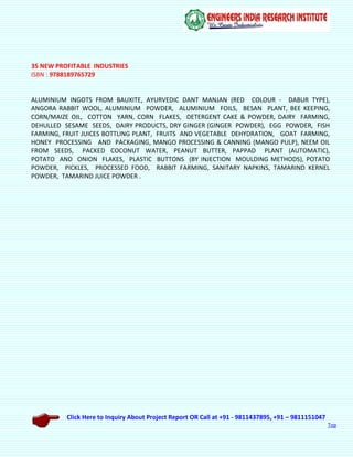 Click Here to Inquiry About Project Report OR Call at +91 - 9811437895, +91 – 9811151047
Top
35 NEW PROFITABLE INDUSTRIES
ISBN : 9788189765729
ALUMINIUM INGOTS FROM BAUXITE, AYURVEDIC DANT MANJAN (RED COLOUR - DABUR TYPE),
ANGORA RABBIT WOOL, ALUMINIUM POWDER, ALUMINIUM FOILS, BESAN PLANT, BEE KEEPING,
CORN/MAIZE OIL, COTTON YARN, CORN FLAKES, DETERGENT CAKE & POWDER, DAIRY FARMING,
DEHULLED SESAME SEEDS, DAIRY PRODUCTS, DRY GINGER (GINGER POWDER), EGG POWDER, FISH
FARMING, FRUIT JUICES BOTTLING PLANT, FRUITS AND VEGETABLE DEHYDRATION, GOAT FARMING,
HONEY PROCESSING AND PACKAGING, MANGO PROCESSING & CANNING (MANGO PULP), NEEM OIL
FROM SEEDS, PACKED COCONUT WATER, PEANUT BUTTER, PAPPAD PLANT (AUTOMATIC),
POTATO AND ONION FLAKES, PLASTIC BUTTONS (BY INJECTION MOULDING METHODS), POTATO
POWDER, PICKLES, PROCESSED FOOD, RABBIT FARMING, SANITARY NAPKINS, TAMARIND KERNEL
POWDER, TAMARIND JUICE POWDER .
 