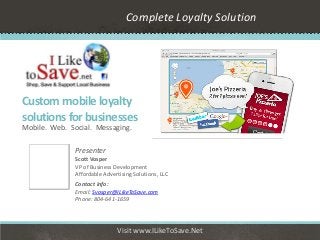 Complete Loyalty Solution




Custom mobile loyalty
solutions for businesses
Mobile. Web. Social. Messaging.

               Presenter
               Scott Vosper
               VP of Business Development
               Affordable Advertising Solutions, LLC
               Contact info:
               Email: Svosper@ILikeToSave.com
               Phone: 804-641-1659




                               Visit www.ILikeToSave.Net
 