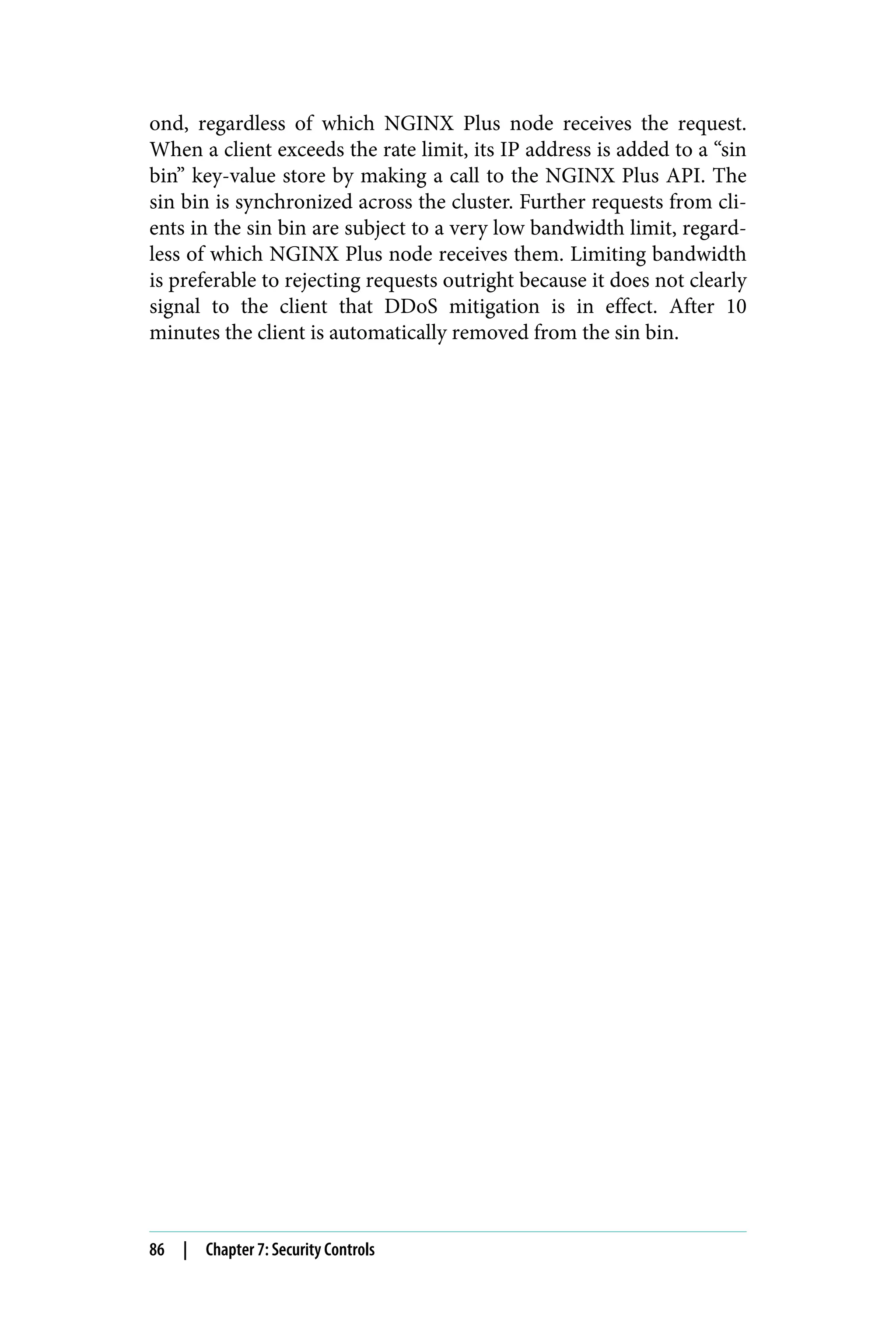 ond, regardless of which NGINX Plus node receives the request.
When a client exceeds the rate limit, its IP address is added to a “sin
bin” key-value store by making a call to the NGINX Plus API. The
sin bin is synchronized across the cluster. Further requests from cli‐
ents in the sin bin are subject to a very low bandwidth limit, regard‐
less of which NGINX Plus node receives them. Limiting bandwidth
is preferable to rejecting requests outright because it does not clearly
signal to the client that DDoS mitigation is in effect. After 10
minutes the client is automatically removed from the sin bin.
86 | Chapter 7: Security Controls
 
