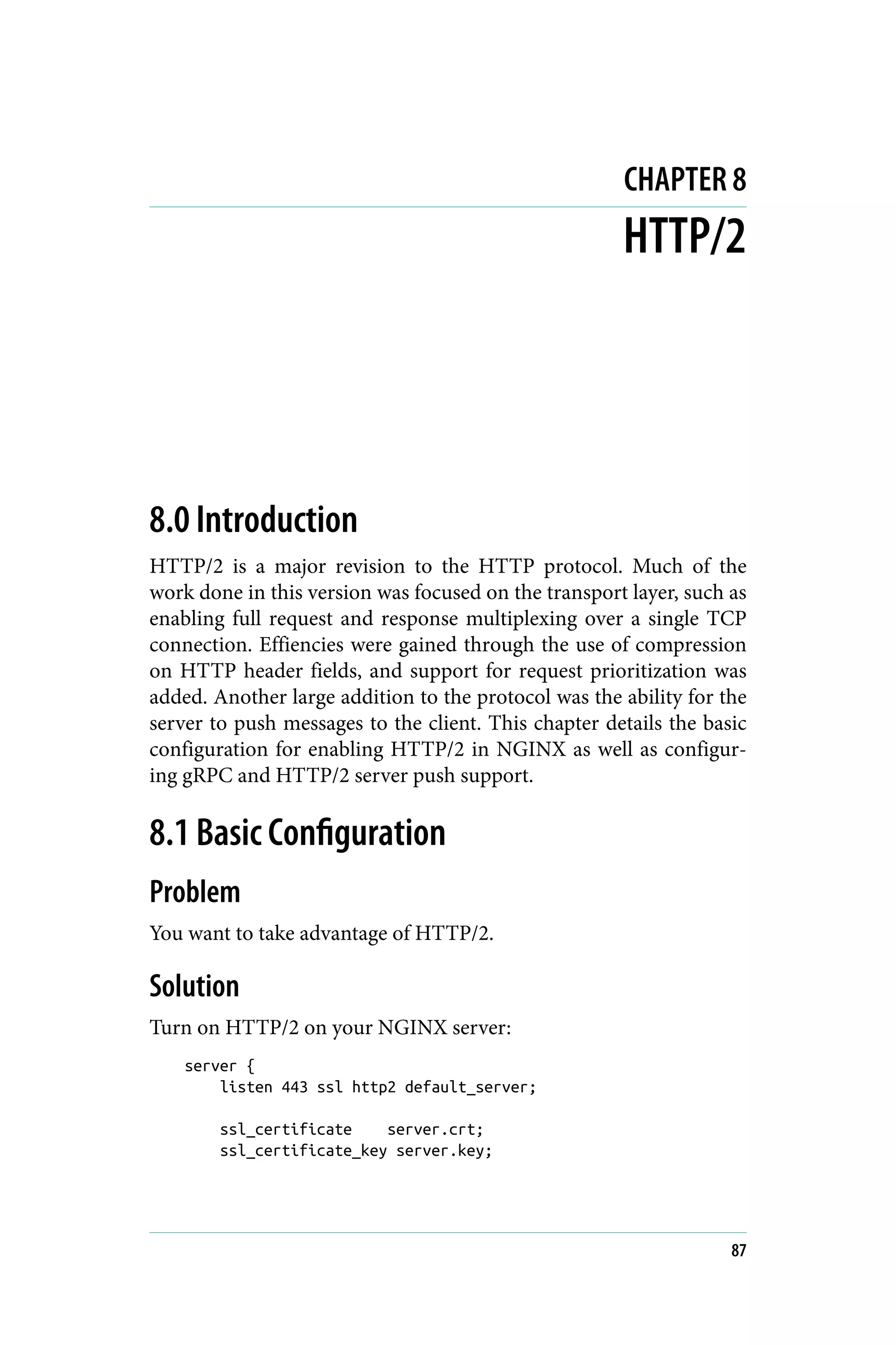 CHAPTER 8
HTTP/2
8.0 Introduction
HTTP/2 is a major revision to the HTTP protocol. Much of the
work done in this version was focused on the transport layer, such as
enabling full request and response multiplexing over a single TCP
connection. Effiencies were gained through the use of compression
on HTTP header fields, and support for request prioritization was
added. Another large addition to the protocol was the ability for the
server to push messages to the client. This chapter details the basic
configuration for enabling HTTP/2 in NGINX as well as configur‐
ing gRPC and HTTP/2 server push support.
8.1 Basic Configuration
Problem
You want to take advantage of HTTP/2.
Solution
Turn on HTTP/2 on your NGINX server:
server {
listen 443 ssl http2 default_server;
ssl_certificate server.crt;
ssl_certificate_key server.key;
87
 