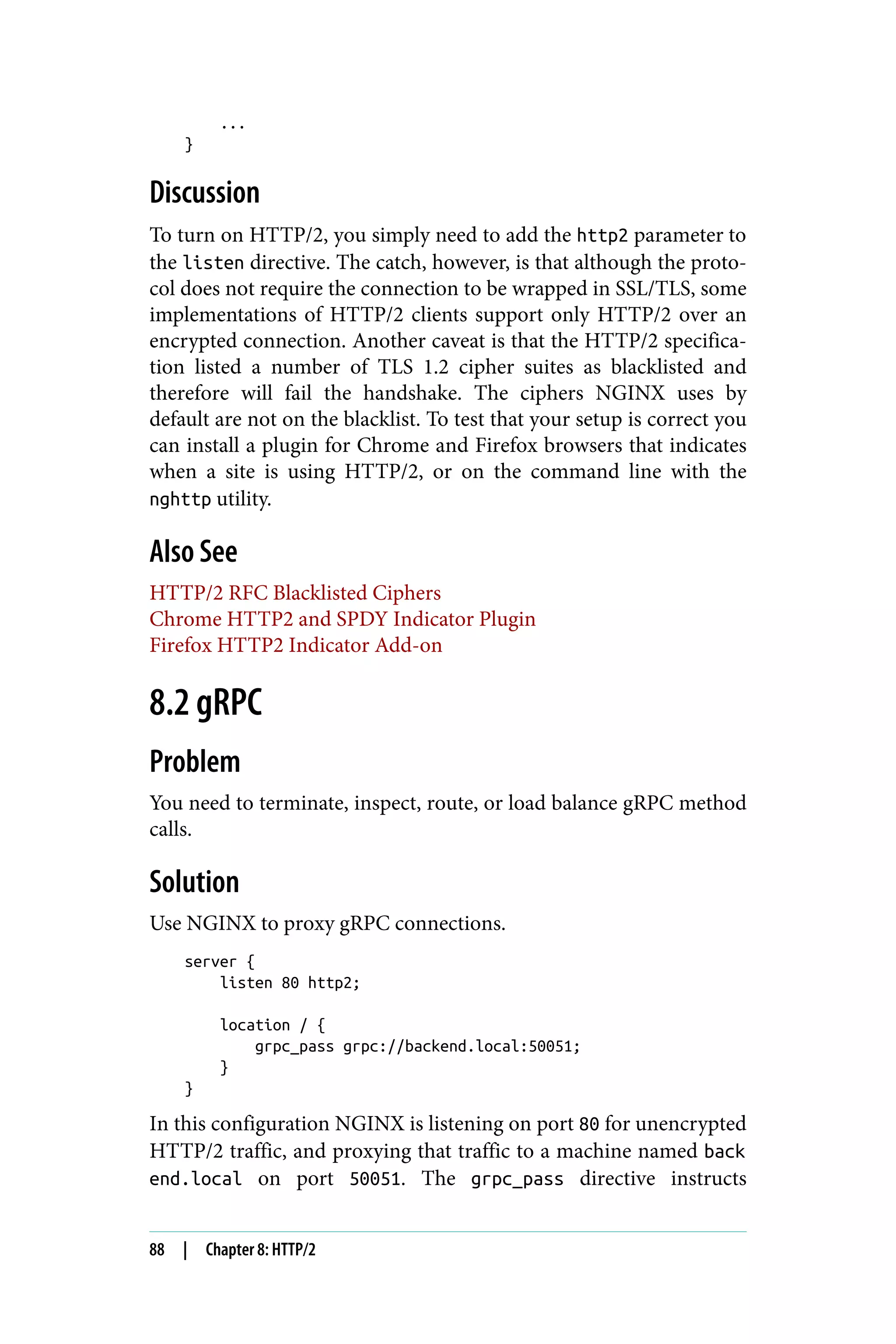 ...
}
Discussion
To turn on HTTP/2, you simply need to add the http2 parameter to
the listen directive. The catch, however, is that although the proto‐
col does not require the connection to be wrapped in SSL/TLS, some
implementations of HTTP/2 clients support only HTTP/2 over an
encrypted connection. Another caveat is that the HTTP/2 specifica‐
tion listed a number of TLS 1.2 cipher suites as blacklisted and
therefore will fail the handshake. The ciphers NGINX uses by
default are not on the blacklist. To test that your setup is correct you
can install a plugin for Chrome and Firefox browsers that indicates
when a site is using HTTP/2, or on the command line with the
nghttp utility.
Also See
HTTP/2 RFC Blacklisted Ciphers
Chrome HTTP2 and SPDY Indicator Plugin
Firefox HTTP2 Indicator Add-on
8.2 gRPC
Problem
You need to terminate, inspect, route, or load balance gRPC method
calls.
Solution
Use NGINX to proxy gRPC connections.
server {
listen 80 http2;
location / {
grpc_pass grpc://backend.local:50051;
}
}
In this configuration NGINX is listening on port 80 for unencrypted
HTTP/2 traffic, and proxying that traffic to a machine named back
end.local on port 50051. The grpc_pass directive instructs
88 | Chapter 8: HTTP/2
 