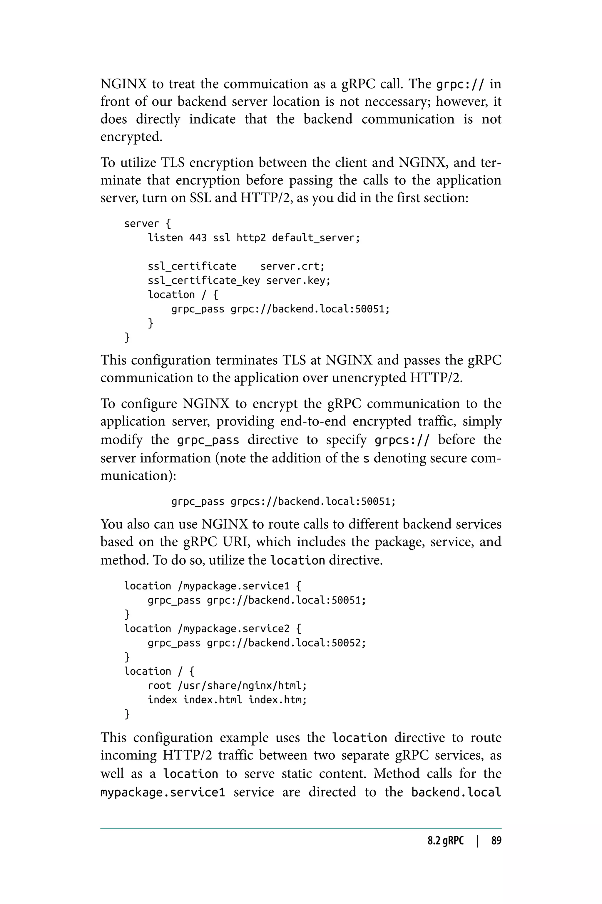 NGINX to treat the commuication as a gRPC call. The grpc:// in
front of our backend server location is not neccessary; however, it
does directly indicate that the backend communication is not
encrypted.
To utilize TLS encryption between the client and NGINX, and ter‐
minate that encryption before passing the calls to the application
server, turn on SSL and HTTP/2, as you did in the first section:
server {
listen 443 ssl http2 default_server;
ssl_certificate server.crt;
ssl_certificate_key server.key;
location / {
grpc_pass grpc://backend.local:50051;
}
}
This configuration terminates TLS at NGINX and passes the gRPC
communication to the application over unencrypted HTTP/2.
To configure NGINX to encrypt the gRPC communication to the
application server, providing end-to-end encrypted traffic, simply
modify the grpc_pass directive to specify grpcs:// before the
server information (note the addition of the s denoting secure com‐
munication):
grpc_pass grpcs://backend.local:50051;
You also can use NGINX to route calls to different backend services
based on the gRPC URI, which includes the package, service, and
method. To do so, utilize the location directive.
location /mypackage.service1 {
grpc_pass grpc://backend.local:50051;
}
location /mypackage.service2 {
grpc_pass grpc://backend.local:50052;
}
location / {
root /usr/share/nginx/html;
index index.html index.htm;
}
This configuration example uses the location directive to route
incoming HTTP/2 traffic between two separate gRPC services, as
well as a location to serve static content. Method calls for the
mypackage.service1 service are directed to the backend.local
8.2 gRPC | 89
 