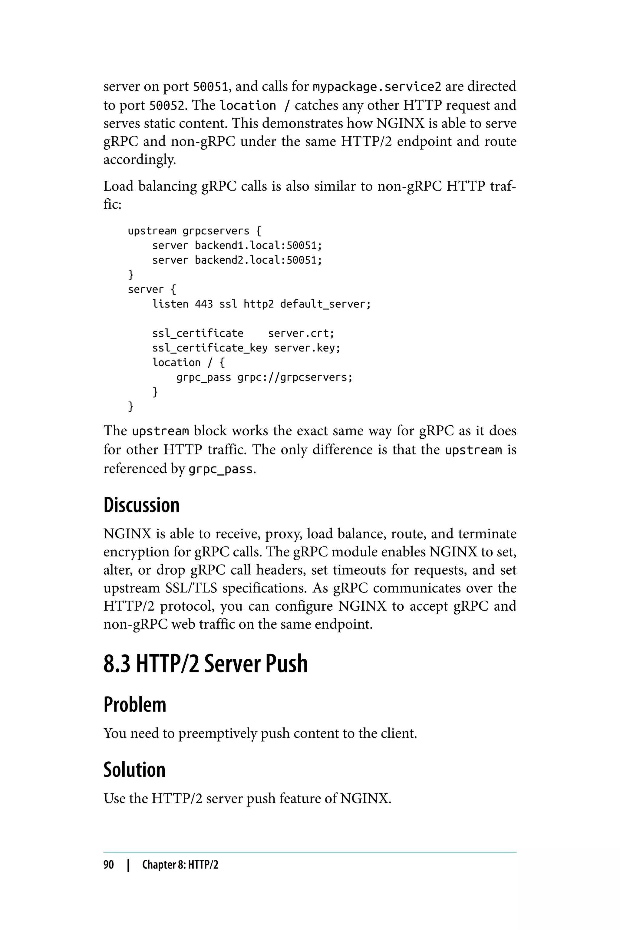 server on port 50051, and calls for mypackage.service2 are directed
to port 50052. The location / catches any other HTTP request and
serves static content. This demonstrates how NGINX is able to serve
gRPC and non-gRPC under the same HTTP/2 endpoint and route
accordingly.
Load balancing gRPC calls is also similar to non-gRPC HTTP traf‐
fic:
upstream grpcservers {
server backend1.local:50051;
server backend2.local:50051;
}
server {
listen 443 ssl http2 default_server;
ssl_certificate server.crt;
ssl_certificate_key server.key;
location / {
grpc_pass grpc://grpcservers;
}
}
The upstream block works the exact same way for gRPC as it does
for other HTTP traffic. The only difference is that the upstream is
referenced by grpc_pass.
Discussion
NGINX is able to receive, proxy, load balance, route, and terminate
encryption for gRPC calls. The gRPC module enables NGINX to set,
alter, or drop gRPC call headers, set timeouts for requests, and set
upstream SSL/TLS specifications. As gRPC communicates over the
HTTP/2 protocol, you can configure NGINX to accept gRPC and
non-gRPC web traffic on the same endpoint.
8.3 HTTP/2 Server Push
Problem
You need to preemptively push content to the client.
Solution
Use the HTTP/2 server push feature of NGINX.
90 | Chapter 8: HTTP/2
 