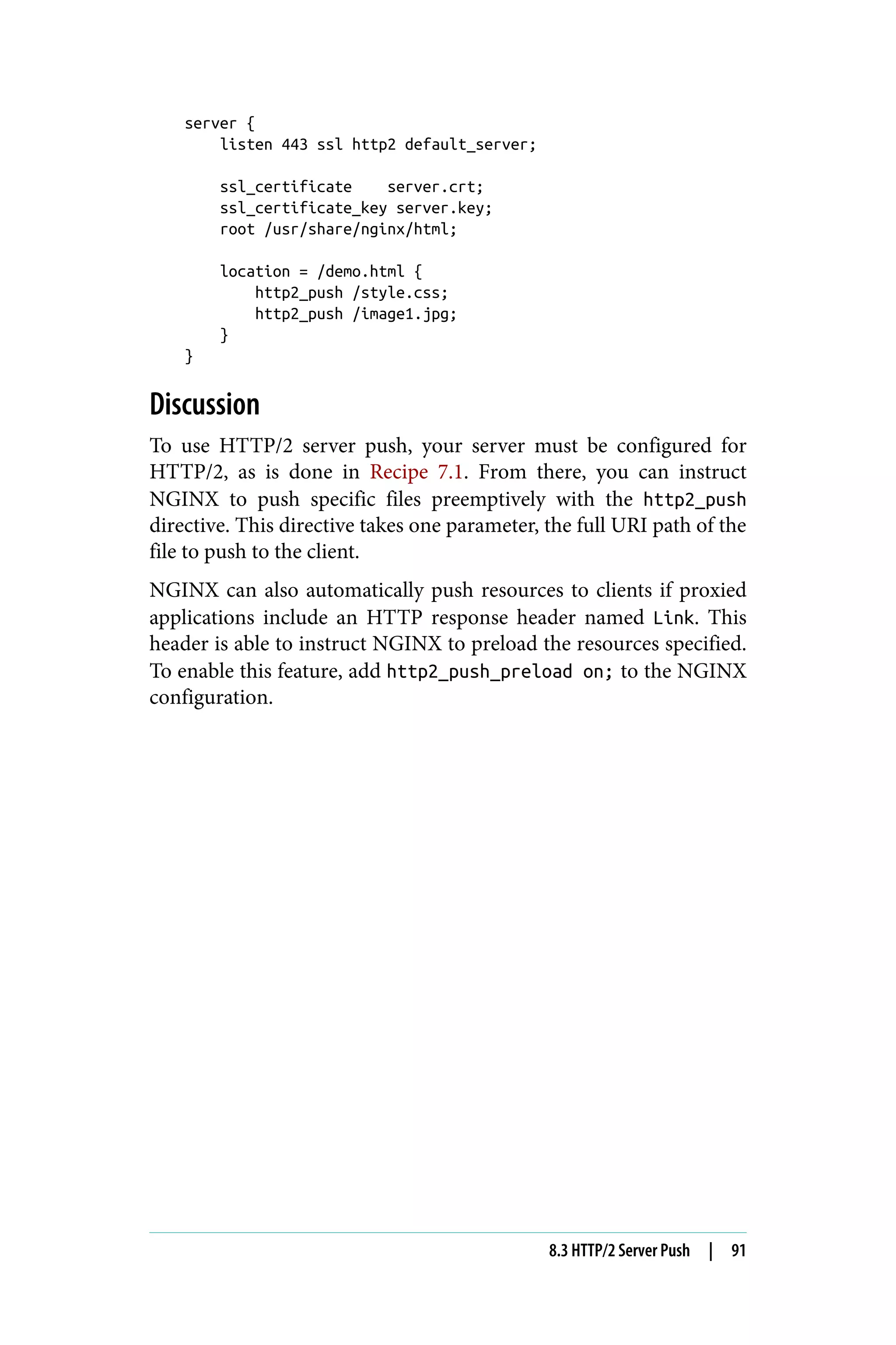 server {
listen 443 ssl http2 default_server;
ssl_certificate server.crt;
ssl_certificate_key server.key;
root /usr/share/nginx/html;
location = /demo.html {
http2_push /style.css;
http2_push /image1.jpg;
}
}
Discussion
To use HTTP/2 server push, your server must be configured for
HTTP/2, as is done in Recipe 7.1. From there, you can instruct
NGINX to push specific files preemptively with the http2_push
directive. This directive takes one parameter, the full URI path of the
file to push to the client.
NGINX can also automatically push resources to clients if proxied
applications include an HTTP response header named Link. This
header is able to instruct NGINX to preload the resources specified.
To enable this feature, add http2_push_preload on; to the NGINX
configuration.
8.3 HTTP/2 Server Push | 91
 