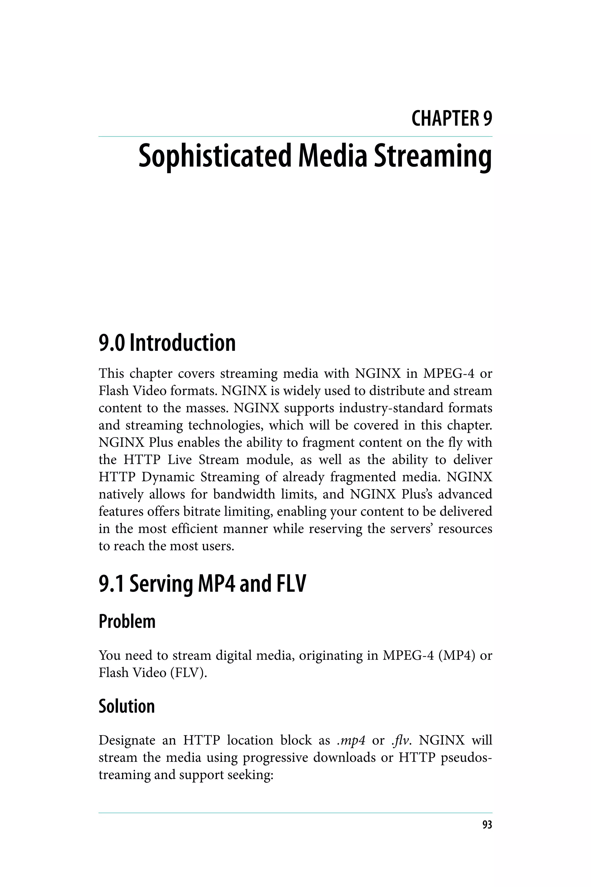 CHAPTER 9
Sophisticated Media Streaming
9.0 Introduction
This chapter covers streaming media with NGINX in MPEG-4 or
Flash Video formats. NGINX is widely used to distribute and stream
content to the masses. NGINX supports industry-standard formats
and streaming technologies, which will be covered in this chapter.
NGINX Plus enables the ability to fragment content on the fly with
the HTTP Live Stream module, as well as the ability to deliver
HTTP Dynamic Streaming of already fragmented media. NGINX
natively allows for bandwidth limits, and NGINX Plus’s advanced
features offers bitrate limiting, enabling your content to be delivered
in the most efficient manner while reserving the servers’ resources
to reach the most users.
9.1 Serving MP4 and FLV
Problem
You need to stream digital media, originating in MPEG-4 (MP4) or
Flash Video (FLV).
Solution
Designate an HTTP location block as .mp4 or .flv. NGINX will
stream the media using progressive downloads or HTTP pseudos‐
treaming and support seeking:
93
 
