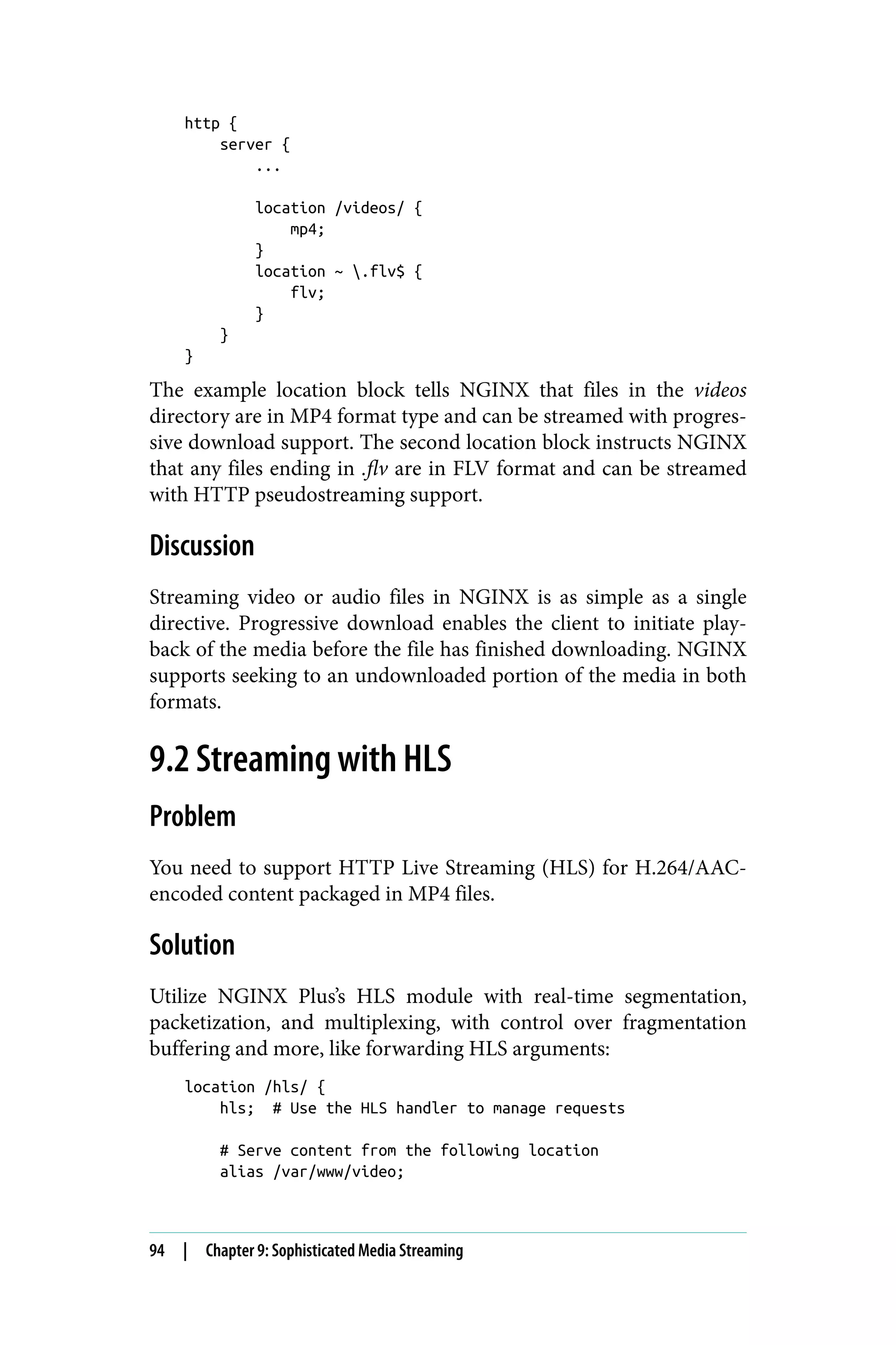 http {
server {
...
location /videos/ {
mp4;
}
location ~ .flv$ {
flv;
}
}
}
The example location block tells NGINX that files in the videos
directory are in MP4 format type and can be streamed with progres‐
sive download support. The second location block instructs NGINX
that any files ending in .flv are in FLV format and can be streamed
with HTTP pseudostreaming support.
Discussion
Streaming video or audio files in NGINX is as simple as a single
directive. Progressive download enables the client to initiate play‐
back of the media before the file has finished downloading. NGINX
supports seeking to an undownloaded portion of the media in both
formats.
9.2 Streaming with HLS
Problem
You need to support HTTP Live Streaming (HLS) for H.264/AAC-
encoded content packaged in MP4 files.
Solution
Utilize NGINX Plus’s HLS module with real-time segmentation,
packetization, and multiplexing, with control over fragmentation
buffering and more, like forwarding HLS arguments:
location /hls/ {
hls; # Use the HLS handler to manage requests
# Serve content from the following location
alias /var/www/video;
94 | Chapter 9: Sophisticated Media Streaming
 