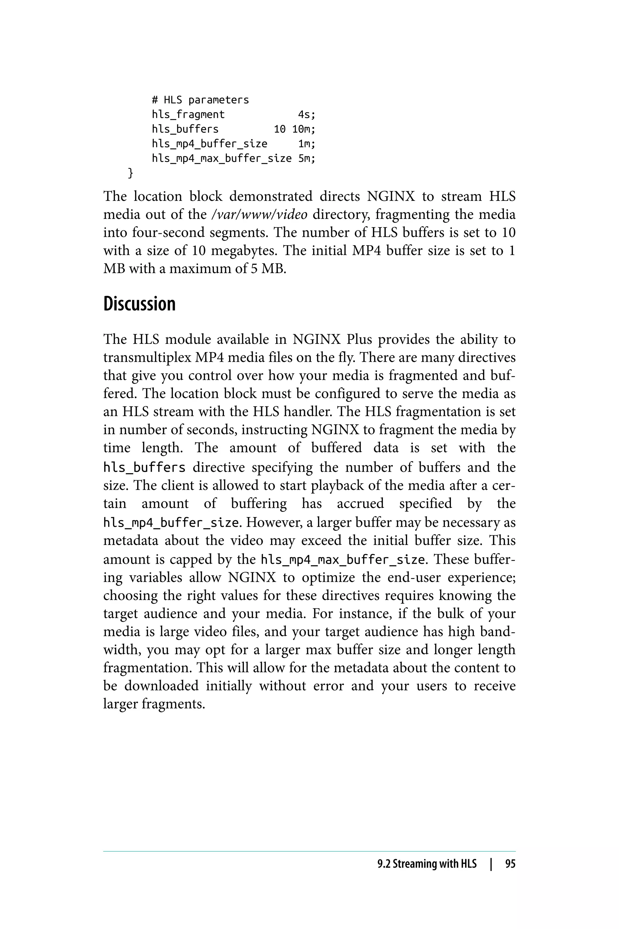 # HLS parameters
hls_fragment 4s;
hls_buffers 10 10m;
hls_mp4_buffer_size 1m;
hls_mp4_max_buffer_size 5m;
}
The location block demonstrated directs NGINX to stream HLS
media out of the /var/www/video directory, fragmenting the media
into four-second segments. The number of HLS buffers is set to 10
with a size of 10 megabytes. The initial MP4 buffer size is set to 1
MB with a maximum of 5 MB.
Discussion
The HLS module available in NGINX Plus provides the ability to
transmultiplex MP4 media files on the fly. There are many directives
that give you control over how your media is fragmented and buf‐
fered. The location block must be configured to serve the media as
an HLS stream with the HLS handler. The HLS fragmentation is set
in number of seconds, instructing NGINX to fragment the media by
time length. The amount of buffered data is set with the
hls_buffers directive specifying the number of buffers and the
size. The client is allowed to start playback of the media after a cer‐
tain amount of buffering has accrued specified by the
hls_mp4_buffer_size. However, a larger buffer may be necessary as
metadata about the video may exceed the initial buffer size. This
amount is capped by the hls_mp4_max_buffer_size. These buffer‐
ing variables allow NGINX to optimize the end-user experience;
choosing the right values for these directives requires knowing the
target audience and your media. For instance, if the bulk of your
media is large video files, and your target audience has high band‐
width, you may opt for a larger max buffer size and longer length
fragmentation. This will allow for the metadata about the content to
be downloaded initially without error and your users to receive
larger fragments.
9.2 Streaming with HLS | 95
 