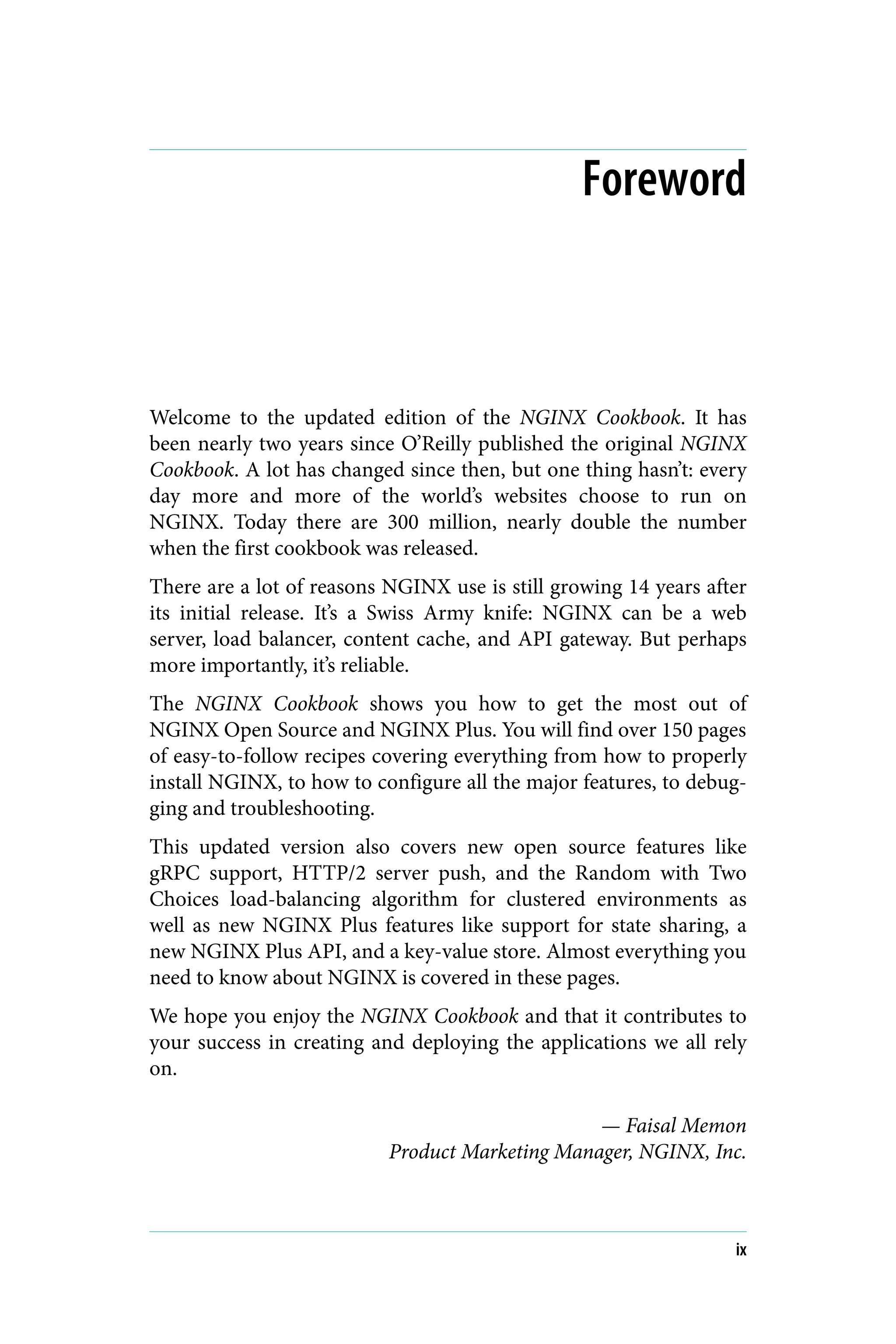 Foreword
Welcome to the updated edition of the NGINX Cookbook. It has
been nearly two years since O’Reilly published the original NGINX
Cookbook. A lot has changed since then, but one thing hasn’t: every
day more and more of the world’s websites choose to run on
NGINX. Today there are 300 million, nearly double the number
when the first cookbook was released.
There are a lot of reasons NGINX use is still growing 14 years after
its initial release. It’s a Swiss Army knife: NGINX can be a web
server, load balancer, content cache, and API gateway. But perhaps
more importantly, it’s reliable.
The NGINX Cookbook shows you how to get the most out of
NGINX Open Source and NGINX Plus. You will find over 150 pages
of easy-to-follow recipes covering everything from how to properly
install NGINX, to how to configure all the major features, to debug‐
ging and troubleshooting.
This updated version also covers new open source features like
gRPC support, HTTP/2 server push, and the Random with Two
Choices load-balancing algorithm for clustered environments as
well as new NGINX Plus features like support for state sharing, a
new NGINX Plus API, and a key-value store. Almost everything you
need to know about NGINX is covered in these pages.
We hope you enjoy the NGINX Cookbook and that it contributes to
your success in creating and deploying the applications we all rely
on.
— Faisal Memon
Product Marketing Manager, NGINX, Inc.
ix
 
