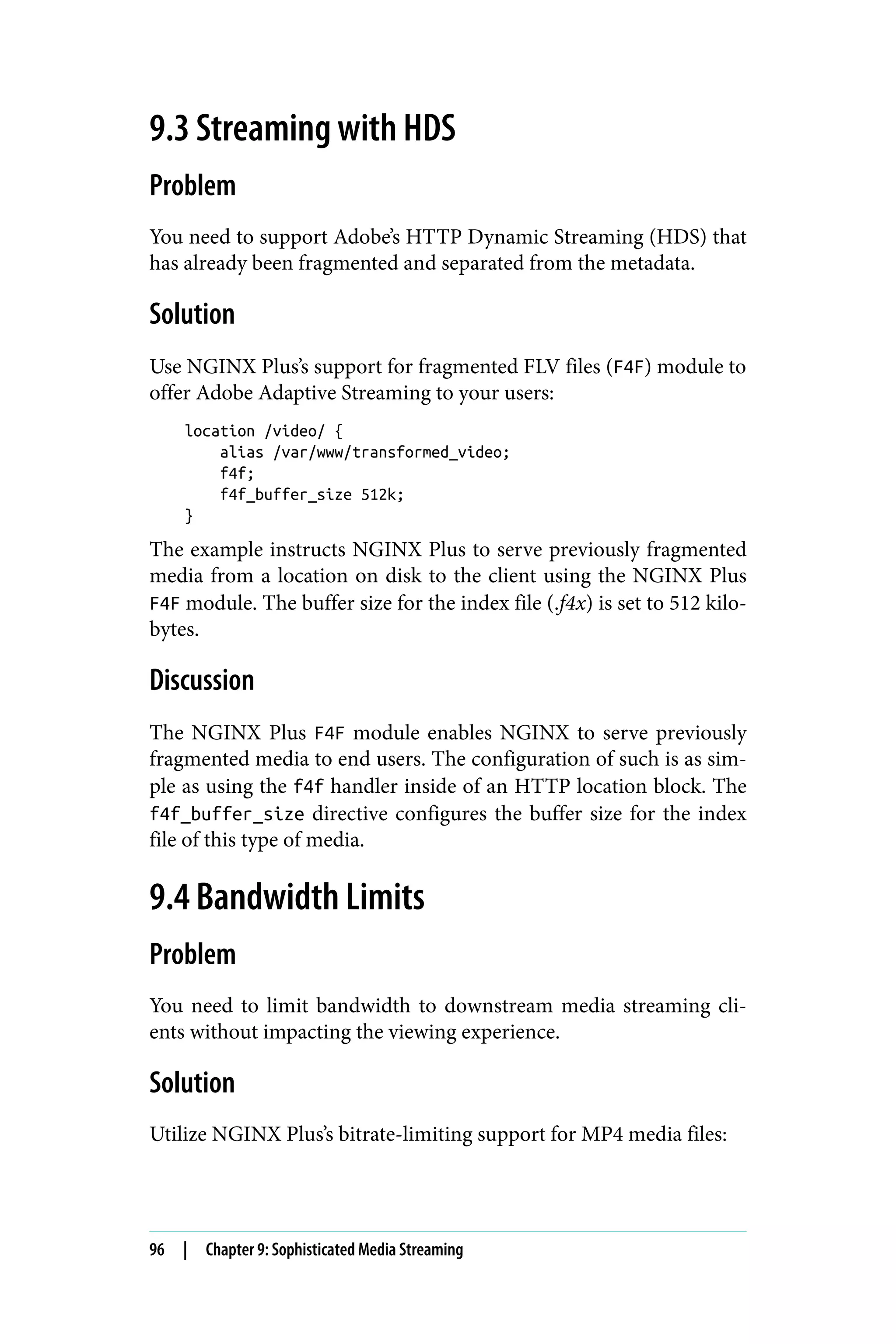 9.3 Streaming with HDS
Problem
You need to support Adobe’s HTTP Dynamic Streaming (HDS) that
has already been fragmented and separated from the metadata.
Solution
Use NGINX Plus’s support for fragmented FLV files (F4F) module to
offer Adobe Adaptive Streaming to your users:
location /video/ {
alias /var/www/transformed_video;
f4f;
f4f_buffer_size 512k;
}
The example instructs NGINX Plus to serve previously fragmented
media from a location on disk to the client using the NGINX Plus
F4F module. The buffer size for the index file (.f4x) is set to 512 kilo‐
bytes.
Discussion
The NGINX Plus F4F module enables NGINX to serve previously
fragmented media to end users. The configuration of such is as sim‐
ple as using the f4f handler inside of an HTTP location block. The
f4f_buffer_size directive configures the buffer size for the index
file of this type of media.
9.4 Bandwidth Limits
Problem
You need to limit bandwidth to downstream media streaming cli‐
ents without impacting the viewing experience.
Solution
Utilize NGINX Plus’s bitrate-limiting support for MP4 media files:
96 | Chapter 9: Sophisticated Media Streaming
 