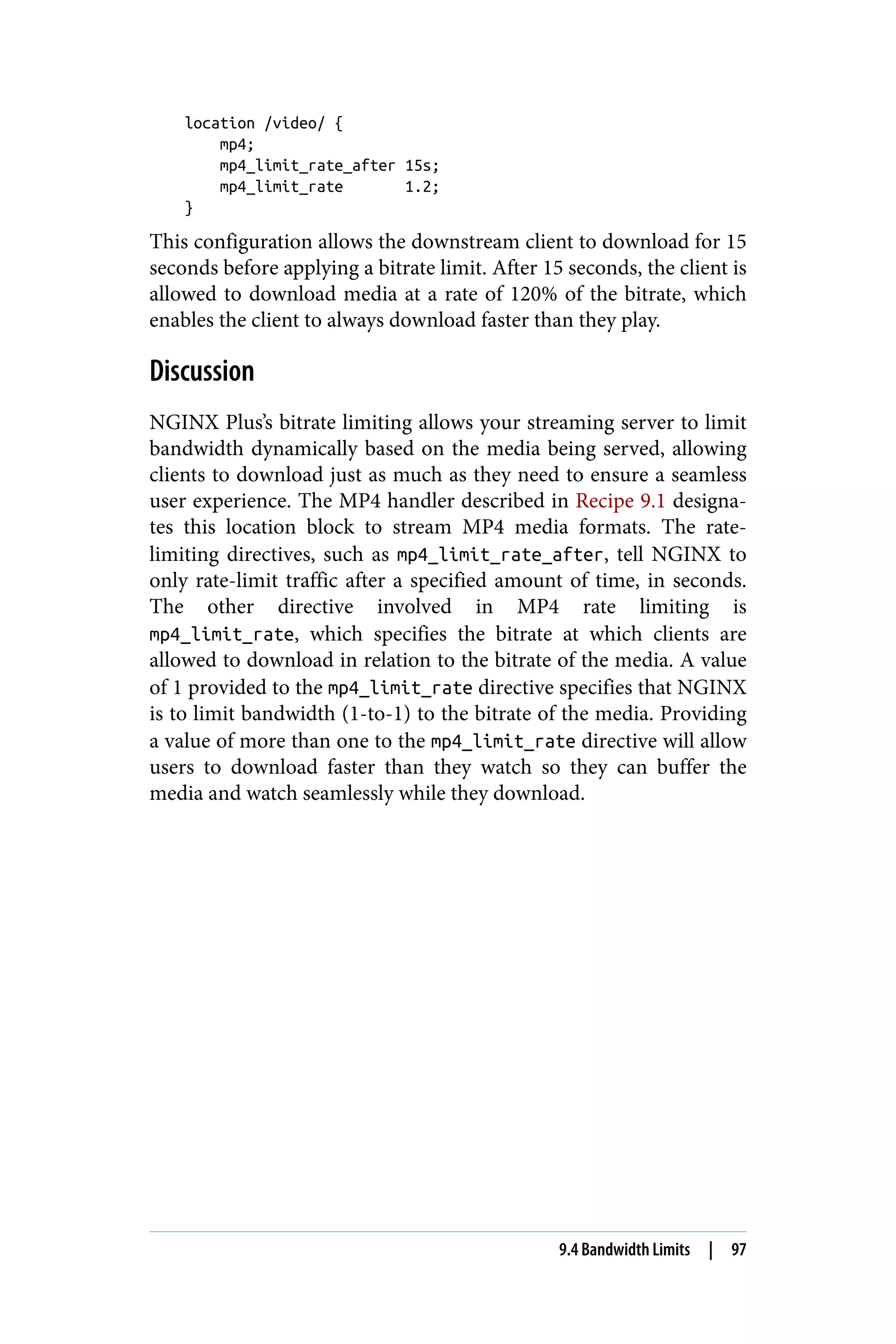 location /video/ {
mp4;
mp4_limit_rate_after 15s;
mp4_limit_rate 1.2;
}
This configuration allows the downstream client to download for 15
seconds before applying a bitrate limit. After 15 seconds, the client is
allowed to download media at a rate of 120% of the bitrate, which
enables the client to always download faster than they play.
Discussion
NGINX Plus’s bitrate limiting allows your streaming server to limit
bandwidth dynamically based on the media being served, allowing
clients to download just as much as they need to ensure a seamless
user experience. The MP4 handler described in Recipe 9.1 designa‐
tes this location block to stream MP4 media formats. The rate-
limiting directives, such as mp4_limit_rate_after, tell NGINX to
only rate-limit traffic after a specified amount of time, in seconds.
The other directive involved in MP4 rate limiting is
mp4_limit_rate, which specifies the bitrate at which clients are
allowed to download in relation to the bitrate of the media. A value
of 1 provided to the mp4_limit_rate directive specifies that NGINX
is to limit bandwidth (1-to-1) to the bitrate of the media. Providing
a value of more than one to the mp4_limit_rate directive will allow
users to download faster than they watch so they can buffer the
media and watch seamlessly while they download.
9.4 Bandwidth Limits | 97
 