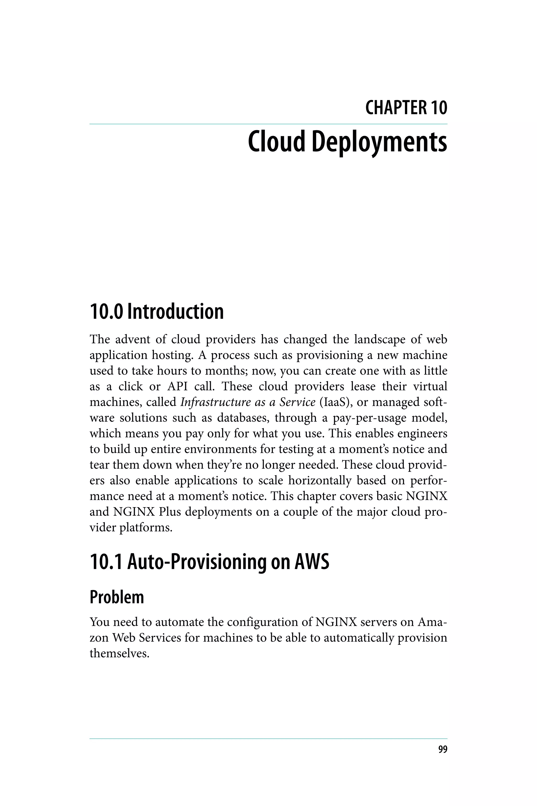 CHAPTER 10
Cloud Deployments
10.0 Introduction
The advent of cloud providers has changed the landscape of web
application hosting. A process such as provisioning a new machine
used to take hours to months; now, you can create one with as little
as a click or API call. These cloud providers lease their virtual
machines, called Infrastructure as a Service (IaaS), or managed soft‐
ware solutions such as databases, through a pay-per-usage model,
which means you pay only for what you use. This enables engineers
to build up entire environments for testing at a moment’s notice and
tear them down when they’re no longer needed. These cloud provid‐
ers also enable applications to scale horizontally based on perfor‐
mance need at a moment’s notice. This chapter covers basic NGINX
and NGINX Plus deployments on a couple of the major cloud pro‐
vider platforms.
10.1 Auto-Provisioning on AWS
Problem
You need to automate the configuration of NGINX servers on Ama‐
zon Web Services for machines to be able to automatically provision
themselves.
99
 